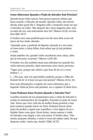 Capítulo 44


      Como Saberemos Quando a Vinda do Salvador Está Próxima?
      Quando Jesus Cristo nasceu, bem poucas pessoas sabiam que
      havia nascido o Salvador do mundo. Quando voltar, não haverá
      dúvida sobre quem Ele é. Ninguém sabe o momento exato em que
      o Salvador vai voltar. “Mas daquele dia e hora ninguém sabe, nem
      os anjos do céu, mas unicamente meu Pai” (Mateus 24:36; ver tam-
      bém D&C 49:7).
      O Senhor usou uma parábola para nos dar uma ideia acerca da
      época de Sua vinda, dizendo:
      “Aprendei, pois, a parábola da figueira: Quando já o seu ramo
      se torna tenro, e brota folhas, bem sabeis que já está próximo
      o verão.
      Assim também vós, quando virdes sucederem estas coisas, sabei
      que já está perto, às portas” (Marcos 13:28–29).
      O Senhor nos deu também sinais para informar-nos quando Sua
      vinda estivesse próxima. Após mencionar esses sinais, preveniu:
      “Vigiai, pois, porque não sabeis a que hora há de vir o vosso
      Senhor (…)
      (…) Por isso, estai vós apercebidos também; porque o Filho do
      homem há de vir à hora em que não penseis” (Mateus 24:42, 44).
      Para mais informações a respeito de como saberemos que a
      Segunda Vinda de Jesus está próxima, ver o capítulo 43 deste livro.

      Como Podemos Estar Prontos Quando o Salvador Vier?
      A melhor maneira de nos prepararmos para a vinda do Salvador é
      aceitar os ensinamentos do evangelho, tornando-os parte de nossa
      vida. Temos que viver cada dia da melhor forma possível, como
      Jesus ensinou quando esteve na Terra. Podemos buscar orien-
      tação do profeta e seguir seus conselhos e viver dignos de ter o
      Espírito Santo como guia. Dessa forma, vamos esperar a vinda
      do Salvador com alegria e não com temor. O Senhor disse: “Não
      temais, pequeno rebanho, o reino é vosso até minha vinda. Eis que
      depressa venho. Assim seja. Amém” (D&C 35:27).




270
 