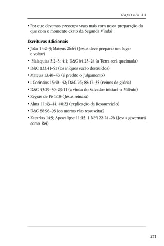 Capítulo 44



 que com o momento exato da Segunda Vinda?

Escrituras Adicionais
 João 14:2–3; Mateus 26:64 ( Jesus deve preparar um lugar
 e voltar)
  Malaquias 3:2–3; 4:1; D&C 64:23–24 (a Terra será queimada)
 D&C 133:41–51 (os iníquos serão destruídos)
 Mateus 13:40–43 (é predito o Julgamento)
 I Coríntios 15:40–42; D&C 76; 88:17–35 (reinos de glória)
 D&C 43:29–30; 29:11 (a vinda do Salvador iniciará o Milênio)
 Regras de Fé 1:10 ( Jesus reinará)
 Alma 11:43–44; 40:23 (explicação da Ressurreição)
 D&C 88:96–98 (os mortos vão ressuscitar)
 Zacarias 14:9; Apocalipse 11:15; 1 Néfi 22:24–26 ( Jesus governará
 como Rei)




                                                                      271
 