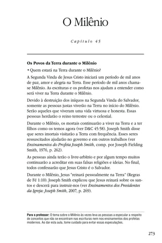Capítulo 45

                           O Milênio
                                 Capítulo 45




Os Povos da Terra durante o Milênio


A Segunda Vinda de Jesus Cristo iniciará um período de mil anos
de paz, amor e alegria na Terra. Esse período de mil anos chama-
se Milênio. As escrituras e os profetas nos ajudam a entender como
será viver na Terra durante o Milênio.
Devido à destruição dos iníquos na Segunda Vinda do Salvador,
somente as pessoas justas viverão na Terra no início do Milênio.
Serão aqueles que viveram uma vida virtuosa e honesta. Essas
pessoas herdarão o reino terrestre ou o celestial.
Durante o Milênio, os mortais continuarão a viver na Terra e a ter
filhos como os temos agora (ver D&C 45:58). Joseph Smith disse
que seres imortais visitarão a Terra com frequência. Esses seres
ressuscitados ajudarão no governo e em outros trabalhos (ver
Ensinamentos do Profeta Joseph Smith, comp. por Joseph Fielding
Smith, 1976, p. 262).
As pessoas ainda terão o livre-arbítrio e por algum tempo muitos
continuarão a acreditar em suas falsas religiões e ideias. No final,
todos confessarão que Jesus Cristo é o Salvador.
Durante o Milênio, Jesus “reinará pessoalmente na Terra” (Regras
de Fé 1:10). Joseph Smith explicou que Jesus reinará sobre os san-
tos e descerá para instruir-nos (ver Ensinamentos dos Presidentes
da Igreja: Joseph Smith, 2007, p. 269).




Para o professor: O tema sobre o Milênio às vezes leva as pessoas a especular a respeito
de conceitos que não se encontram nas escrituras nem nos ensinamentos dos profetas
modernos. Ao dar esta aula, tome cuidado para evitar essas especulações.


                                                                                           273
 