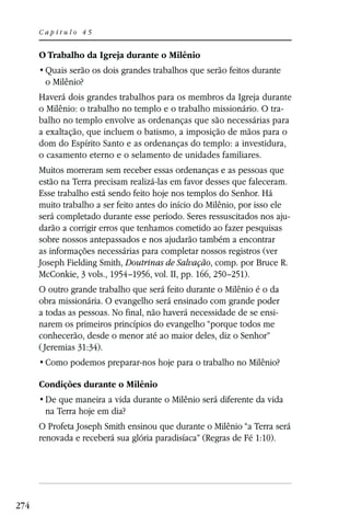 Capítulo 45


      O Trabalho da Igreja durante o Milênio

       o Milênio?
      Haverá dois grandes trabalhos para os membros da Igreja durante
      o Milênio: o trabalho no templo e o trabalho missionário. O tra-
      balho no templo envolve as ordenanças que são necessárias para
      a exaltação, que incluem o batismo, a imposição de mãos para o
      dom do Espírito Santo e as ordenanças do templo: a investidura,
      o casamento eterno e o selamento de unidades familiares.
      Muitos morreram sem receber essas ordenanças e as pessoas que
      estão na Terra precisam realizá-las em favor desses que faleceram.
      Esse trabalho está sendo feito hoje nos templos do Senhor. Há
      muito trabalho a ser feito antes do início do Milênio, por isso ele
      será completado durante esse período. Seres ressuscitados nos aju-
      darão a corrigir erros que tenhamos cometido ao fazer pesquisas
      sobre nossos antepassados e nos ajudarão também a encontrar
      as informações necessárias para completar nossos registros (ver
      Joseph Fielding Smith, Doutrinas de Salvação, comp. por Bruce R.
      McConkie, 3 vols., 1954–1956, vol. II, pp. 166, 250–251).
      O outro grande trabalho que será feito durante o Milênio é o da
      obra missionária. O evangelho será ensinado com grande poder
      a todas as pessoas. No final, não haverá necessidade de se ensi-
      narem os primeiros princípios do evangelho “porque todos me
      conhecerão, desde o menor até ao maior deles, diz o Senhor”
      ( Jeremias 31:34).


      Condições durante o Milênio

       na Terra hoje em dia?
      O Profeta Joseph Smith ensinou que durante o Milênio “a Terra será
      renovada e receberá sua glória paradisíaca” (Regras de Fé 1:10).




274
 