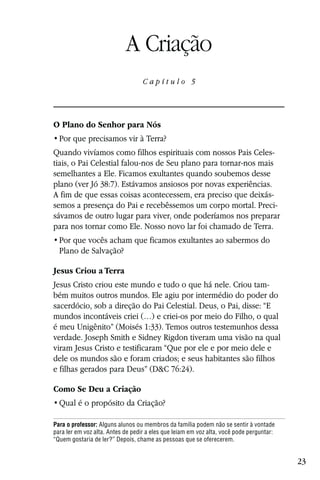 Capítulo 5

                            A Criação
                                   Capítulo 5




O Plano do Senhor para Nós


Quando vivíamos como filhos espirituais com nossos Pais Celes-
tiais, o Pai Celestial falou-nos de Seu plano para tornar-nos mais
semelhantes a Ele. Ficamos exultantes quando soubemos desse
plano (ver Jó 38:7). Estávamos ansiosos por novas experiências.
A fim de que essas coisas acontecessem, era preciso que deixás-
semos a presença do Pai e recebêssemos um corpo mortal. Preci-
sávamos de outro lugar para viver, onde poderíamos nos preparar
para nos tornar como Ele. Nosso novo lar foi chamado de Terra.

  Plano de Salvação?

Jesus Criou a Terra
Jesus Cristo criou este mundo e tudo o que há nele. Criou tam-
bém muitos outros mundos. Ele agiu por intermédio do poder do
sacerdócio, sob a direção do Pai Celestial. Deus, o Pai, disse: “E
mundos incontáveis criei (…) e criei-os por meio do Filho, o qual
é meu Unigênito” (Moisés 1:33). Temos outros testemunhos dessa
verdade. Joseph Smith e Sidney Rigdon tiveram uma visão na qual
viram Jesus Cristo e testificaram “Que por ele e por meio dele e
dele os mundos são e foram criados; e seus habitantes são filhos
e filhas gerados para Deus” (D&C 76:24).

Como Se Deu a Criação


Para o professor: Alguns alunos ou membros da família podem não se sentir à vontade
para ler em voz alta. Antes de pedir a eles que leiam em voz alta, você pode perguntar:
“Quem gostaria de ler?” Depois, chame as pessoas que se oferecerem.


                                                                                          23
 