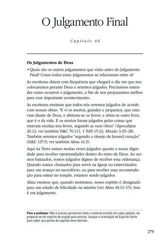 Capítulo 46

           O Julgamento Final
                                 Capítulo 46




Os Julgamentos de Deus

  Final? Como todos esses julgamentos se relacionam entre si?
As escrituras dizem com frequência que chegará o dia em que nos
colocaremos perante Deus e seremos julgados. Precisamos enten-
der como ocorrerá o julgamento, a fim de nos prepararmos melhor
para esse importante acontecimento.
As escrituras ensinam que todos nós seremos julgados de acordo
com nossas obras. “E vi os mortos, grandes e pequenos, que esta-
vam diante de Deus, e abriram-se os livros; e abriu-se outro livro,
que é o da vida. E os mortos foram julgados pelas coisas que
estavam escritas nos livros, segundo as suas obras” (Apocalipse
20:12; ver também D&C 76:111; 1 Néfi 15:32; Abraão 3:25–28).
Também seremos julgados “segundo o desejo de [nosso] coração”
(D&C 137:9; ver também Alma 41:3).
Aqui na Terra somos muitas vezes julgados quanto a nossa digni-
dade para receber oportunidades dentro do reino de Deus. Ao ser-
mos batizados, somos julgados dignos de receber essa ordenança.
Quando somos chamados para servir na Igreja ou entrevistados
para um avanço no sacerdócio, ou para receber uma recomenda-
ção para entrar no templo, estamos sendo julgados.
Alma ensinou que, quando morremos, nosso espírito é designado
para um estado de felicidade ou miséria (ver Alma 40:11–15). Isso
é um julgamento.



Para o professor: Não é preciso apresentar todo o material contido em cada capítulo. Ao
preparar-se em espírito de oração para ensinar, busque a orientação do Espírito Santo
para saber que partes do capítulo deve abordar.


                                                                                          279
 