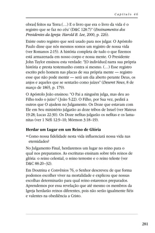 Capítulo 46


obras] feitos na Terra.(…) E o livro que era o livro da vida é o
registro que se faz no céu’ (D&C 128:7)” (Ensinamentos dos
Presidentes da Igreja: Harold B. Lee, 2000, p. 226).
Existe outro registro que será usado para nos julgar. O Apóstolo
Paulo disse que nós mesmos somos um registro de nossa vida
(ver Romanos 2:15). A história completa de tudo o que fizemos
está armazenada em nosso corpo e nossa mente. O Presidente
John Taylor ensinou esta verdade: “[O indivíduo] narra sua própria
história e presta testemunho contra si mesmo. (…) Esse registro
escrito pelo homem nas placas de sua própria mente — registro
esse que não pode mentir — será um dia aberto perante Deus, os
anjos e aqueles que se sentarão como juízes” (Deseret News, 8 de
março de 1865, p. 179).
O Apóstolo João ensinou: “O Pai a ninguém julga, mas deu ao
Filho todo o juízo” ( João 5:22). O Filho, por Sua vez, pedirá a
outros que O ajudem no Julgamento. Os Doze que estavam com
Ele em Seu ministério julgarão as doze tribos de Israel (ver Mateus
19:28; Lucas 22:30). Os Doze nefitas julgarão os nefitas e os lama-
nitas (ver 1 Néfi 12:9–10; Mórmon 3:18–19).

Herdar um Lugar em um Reino de Glória

 eternidades?
No Julgamento Final, herdaremos um lugar no reino para o
qual nos preparamos. As escrituras ensinam sobre três reinos de
glória: o reino celestial, o reino terrestre e o reino teleste (ver
D&C 88:20–32).
Em Doutrina e Convênios 76, o Senhor descreveu de que forma
podemos escolher viver na mortalidade e explicou que nossas
escolhas determinarão para qual reino estaremos preparados.
Aprendemos por essa revelação que até mesmo os membros da
Igreja herdarão reinos diferentes, pois não serão igualmente fiéis
e valentes na obediência a Cristo.




                                                                      281
 