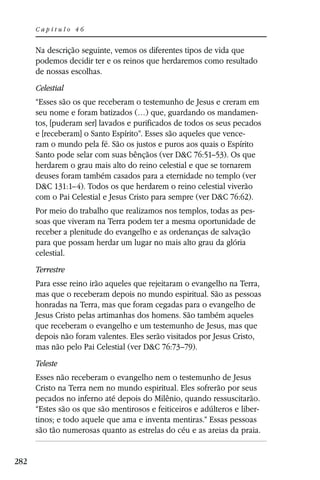 Capítulo 46


      Na descrição seguinte, vemos os diferentes tipos de vida que
      podemos decidir ter e os reinos que herdaremos como resultado
      de nossas escolhas.
      Celestial
      “Esses são os que receberam o testemunho de Jesus e creram em
      seu nome e foram batizados (…) que, guardando os mandamen-
      tos, [puderam ser] lavados e purificados de todos os seus pecados
      e [receberam] o Santo Espírito”. Esses são aqueles que vence-
      ram o mundo pela fé. São os justos e puros aos quais o Espírito
      Santo pode selar com suas bênçãos (ver D&C 76:51–53). Os que
      herdarem o grau mais alto do reino celestial e que se tornarem
      deuses foram também casados para a eternidade no templo (ver
      D&C 131:1–4). Todos os que herdarem o reino celestial viverão
      com o Pai Celestial e Jesus Cristo para sempre (ver D&C 76:62).
      Por meio do trabalho que realizamos nos templos, todas as pes-
      soas que viveram na Terra podem ter a mesma oportunidade de
      receber a plenitude do evangelho e as ordenanças de salvação
      para que possam herdar um lugar no mais alto grau da glória
      celestial.
      Terrestre
      Para esse reino irão aqueles que rejeitaram o evangelho na Terra,
      mas que o receberam depois no mundo espiritual. São as pessoas
      honradas na Terra, mas que foram cegadas para o evangelho de
      Jesus Cristo pelas artimanhas dos homens. São também aqueles
      que receberam o evangelho e um testemunho de Jesus, mas que
      depois não foram valentes. Eles serão visitados por Jesus Cristo,
      mas não pelo Pai Celestial (ver D&C 76:73–79).
      Teleste
      Esses não receberam o evangelho nem o testemunho de Jesus
      Cristo na Terra nem no mundo espiritual. Eles sofrerão por seus
      pecados no inferno até depois do Milênio, quando ressuscitarão.
      “Estes são os que são mentirosos e feiticeiros e adúlteros e liber-
      tinos; e todo aquele que ama e inventa mentiras.” Essas pessoas
      são tão numerosas quanto as estrelas do céu e as areias da praia.


282
 
