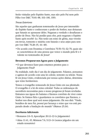 Capítulo 46


Serão visitadas pelo Espírito Santo, mas não pelo Pai nem pelo
Filho (ver D&C 76:81–88, 103–106, 109).
Trevas Exteriores
São aqueles que ganharam testemunho de Jesus por intermédio
do Espírito Santo e conheceram o poder do Senhor, mas deixaram
que Satanás se apossasse deles. Negaram a verdade e desafiaram o
poder de Deus. Não há perdão para eles, pois negaram o Espírito
Santo após recebê- Lo. Não terão um reino de glória, mas viverão
em trevas, tormento e miséria com Satanás e seus anjos para sem-
pre (ver D&C 76:28–35, 44–48).
                   Doutrina e Convênios 76:50–53, 62–70, quais são
 as características de uma pessoa que vence o mundo pela fé e é
 valente no testemunho de Jesus?

Devemos Preparar-nos Agora para o Julgamento

 Julgamento Final?
Na realidade, todo dia é um dia de julgamento. Falamos, pensamos
e agimos de acordo com uma lei celeste, terrestre ou teleste. Nossa
fé em Jesus Cristo, evidenciada por nossas ações diárias, determina
que reino herdaremos.
Temos o evangelho restaurado de Jesus Cristo em sua plenitude.
O evangelho é a lei do reino celestial. Todas as ordenanças do
sacerdócio necessárias para o nosso progresso já foram reveladas.
Entramos nas águas do batismo e fizemos convênio de viver como
Cristo. Se formos fiéis e guardarmos os convênios que fizemos, o
Senhor nos disse qual será nosso julgamento. Ele nos dirá: “Vinde,
benditos de meu Pai, possuí por herança o reino que vos está pre-
parado desde a fundação do mundo” (Mateus 25:34).

Escrituras Adicionais
 Romanos 2:6–9; Apocalipse 20:12–13 (o Julgamento)
 Alma 11:41, 45; Mórmon 7:6; 9:13–14 (somos julgados em um
 estado ressurreto)



                                                                      283
 