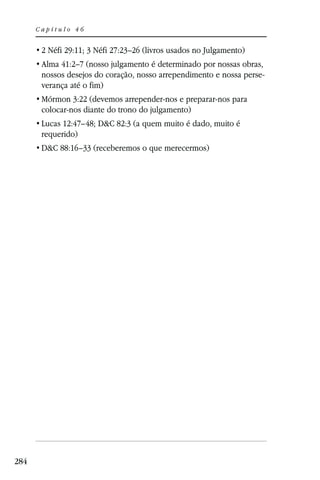 Capítulo 46


       2 Néfi 29:11; 3 Néfi 27:23–26 (livros usados no Julgamento)
       Alma 41:2–7 (nosso julgamento é determinado por nossas obras,
       nossos desejos do coração, nosso arrependimento e nossa perse-
       verança até o fim)
       Mórmon 3:22 (devemos arrepender-nos e preparar-nos para
       colocar-nos diante do trono do julgamento)
       Lucas 12:47–48; D&C 82:3 (a quem muito é dado, muito é
       requerido)
       D&C 88:16–33 (receberemos o que merecermos)




284
 