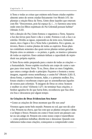 Capítulo 5


     A Terra e todas as coisas que existem nela foram criadas espiritu-
     almente antes de serem criadas fisicamente (ver Moisés 3:5). Ao
     planejar a criação física da Terra, Cristo disse àqueles que estavam
     com Ele: “Desceremos, pois há espaço lá, (…) e faremos uma terra
     onde estes [os filhos espirituais do Pai Celestial] possam habitar”
     (Abraão 3:24).
     Sob a direção do Pai, Cristo formou e organizou a Terra. Separou
     a luz das trevas para fazer o dia e a noite. Formou o sol, a lua e as
     estrelas. Dividiu as águas, separando-as da terra seca, formando
     mares, rios e lagos e fez a Terra bela e produtiva. Fez a grama, as
     árvores, flores e outras plantas de todas as espécies. Essas plan-
     tas continham sementes das quais novas plantas seriam geradas.
     Depois criou os animais — os peixes, o gado, os insetos e pássaros
     de todas as espécies. Esses animais tinham a capacidade de repro-
     duzir sua própria espécie.
     A Terra ficou então preparada para a maior de todas as criações —
     a humanidade. Nosso espírito receberia um corpo de carne e san-
     gue para viver nesta Terra. “E eu, Deus, disse ao meu Unigênito,
     que estava comigo desde o princípio: Façamos o homem a nossa
     imagem, segundo nossa semelhança; e assim foi” (Moisés 2:26). E,
     dessa forma, o primeiro homem, Adão, e a primeira mulher, Eva,
     foram criados e receberam corpos que se assemelhavam àqueles
     de nossos pais celestiais. “À imagem de Deus os criou: homem
     e mulher os criou” (Gênesis 1:27). Ao terminar Suas criações, o
     Senhor agradou-Se do que havia feito, reconheceu que Sua obra
     era boa e descansou por algum tempo.

     As Criações de Deus Evidenciam Seu Amor


     Vivemos agora neste belo mundo. Pensem no sol, que nos dá calor
     e luz. Pensem na chuva, que faz com que as plantas cresçam e deixa
     o ar limpo e fresco. Pensem em como é bom ouvir um pássaro can-
     tar ou um amigo rir. Pensem em como nosso corpo é maravilhoso
     — como podemos trabalhar, divertir-nos e descansar. Quando con-
     sideramos todas essas criações, começamos a compreender como



24
 