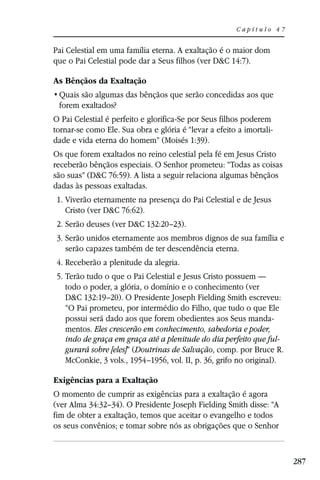 Capítulo 47


Pai Celestial em uma família eterna. A exaltação é o maior dom
que o Pai Celestial pode dar a Seus filhos (ver D&C 14:7).

As Bênçãos da Exaltação

 forem exaltados?
O Pai Celestial é perfeito e glorifica-Se por Seus filhos poderem
tornar-se como Ele. Sua obra e glória é “levar a efeito a imortali-
dade e vida eterna do homem” (Moisés 1:39).
Os que forem exaltados no reino celestial pela fé em Jesus Cristo
receberão bênçãos especiais. O Senhor prometeu: “Todas as coisas
são suas” (D&C 76:59). A lista a seguir relaciona algumas bênçãos
dadas às pessoas exaltadas.
 1. Viverão eternamente na presença do Pai Celestial e de Jesus
    Cristo (ver D&C 76:62).
 2. Serão deuses (ver D&C 132:20–23).
 3. Serão unidos eternamente aos membros dignos de sua família e
    serão capazes também de ter descendência eterna.
 4. Receberão a plenitude da alegria.
 5. Terão tudo o que o Pai Celestial e Jesus Cristo possuem —
    todo o poder, a glória, o domínio e o conhecimento (ver
    D&C 132:19–20). O Presidente Joseph Fielding Smith escreveu:
    “O Pai prometeu, por intermédio do Filho, que tudo o que Ele
    possui será dado aos que forem obedientes aos Seus manda-
    mentos. Eles crescerão em conhecimento, sabedoria e poder,
    indo de graça em graça até a plenitude do dia perfeito que ful-
    gurará sobre [eles]” (Doutrinas de Salvação, comp. por Bruce R.
    McConkie, 3 vols., 1954–1956, vol. II, p. 36, grifo no original).

Exigências para a Exaltação
O momento de cumprir as exigências para a exaltação é agora
(ver Alma 34:32–34). O Presidente Joseph Fielding Smith disse: “A
fim de obter a exaltação, temos que aceitar o evangelho e todos
os seus convênios; e tomar sobre nós as obrigações que o Senhor



                                                                        287
 