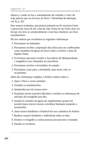 Capítulo 47


      oferece; e andar na luz e entendimento da verdade; e viver ‘de
      toda palavra que sai da boca de Deus’” (Doutrinas de Salvação,
      vol. II, p. 43).
      Para sermos exaltados, precisamos primeiro ter fé em Jesus Cristo
      e perseverar nessa fé até o fim da vida. Nossa fé em Cristo deve ser
      tal que nos leve ao arrependimento e nos faça obedecer aos Seus
      mandamentos.
      Ele nos ordena que recebamos as seguintes ordenanças:
       1. Precisamos ser batizados.
       2. Precisamos receber a imposição das mãos para ser confirmados
          como membros da Igreja de Jesus Cristo e receber o dom do
          Espírito Santo.
       3. Os homens precisam receber o Sacerdócio de Melquisedeque
          e magnificar seus chamados no sacerdócio.
       4. Precisamos receber a investidura do templo.
       5. Precisamos casar para a eternidade, quer nesta vida ou
          na próxima.
      Além das ordenanças exigidas, o Senhor ordena todos a:
       1. Amar a Deus e nosso próximo.
       2. Guardar os mandamentos.
       3. Arrepender-nos de nossos erros.
       4. Pesquisar nossos parentes falecidos e receber as ordenanças de
          salvação do evangelho por eles.
       5. Assistir às reuniões da Igreja tão regularmente quanto for
          possível para renovar nossos convênios batismais tomando o
          sacramento.
       6. Amar nossos familiares e fortalecê-los nos caminhos do Senhor.
       7. Realizar orações familiares e individuais todos os dias.
       8. Ensinar o evangelho a outras pessoas por preceito e exemplo.
       9. Estudar as escrituras.




288
 
