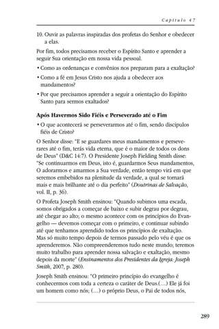 Capítulo 47


10. Ouvir as palavras inspiradas dos profetas do Senhor e obedecer
    a elas.
Por fim, todos precisamos receber o Espírito Santo e aprender a
seguir Sua orientação em nossa vida pessoal.



 mandamentos?

 Santo para sermos exaltados?

Após Havermos Sido Fiéis e Perseverado até o Fim

 fiéis de Cristo?
O Senhor disse: “E se guardares meus mandamentos e perseve-
rares até o fim, terás vida eterna, que é o maior de todos os dons
de Deus” (D&C 14:7). O Presidente Joseph Fielding Smith disse:
“Se continuarmos em Deus, isto é, guardarmos Seus mandamentos,
O adorarmos e amarmos a Sua verdade, então tempo virá em que
seremos embebidos na plenitude da verdade, a qual se tornará
mais e mais brilhante até o dia perfeito” (Doutrinas de Salvação,
vol. II, p. 36).
O Profeta Joseph Smith ensinou: “Quando subimos uma escada,
somos obrigados a começar de baixo e subir degrau por degrau,
até chegar ao alto; o mesmo acontece com os princípios do Evan-
gelho — devemos começar com o primeiro, e continuar subindo
até que tenhamos aprendido todos os princípios de exaltação.
Mas só muito tempo depois de termos passado pelo véu é que os
aprenderemos. Não compreenderemos tudo neste mundo; teremos
muito trabalho para aprender nossa salvação e exaltação, mesmo
depois da morte” (Ensinamentos dos Presidentes da Igreja: Joseph
Smith, 2007, p. 280).
Joseph Smith ensinou: “O primeiro princípio do evangelho é
conhecermos com toda a certeza o caráter de Deus.(…) Ele já foi
um homem como nós; (…) o próprio Deus, o Pai de todos nós,



                                                                     289
 