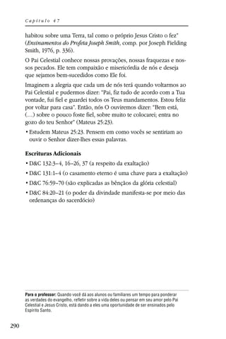 Capítulo 47


      habitou sobre uma Terra, tal como o próprio Jesus Cristo o fez”
      (Ensinamentos do Profeta Joseph Smith, comp. por Joseph Fielding
      Smith, 1976, p. 336).
      O Pai Celestial conhece nossas provações, nossas fraquezas e nos-
      sos pecados. Ele tem compaixão e misericórdia de nós e deseja
      que sejamos bem-sucedidos como Ele foi.
      Imaginem a alegria que cada um de nós terá quando voltarmos ao
      Pai Celestial e pudermos dizer: “Pai, fiz tudo de acordo com a Tua
      vontade, fui fiel e guardei todos os Teus mandamentos. Estou feliz
      por voltar para casa”. Então, nós O ouviremos dizer: “Bem está,
      (…) sobre o pouco foste fiel, sobre muito te colocarei; entra no
      gozo do teu Senhor” (Mateus 25:23).
                 Mateus 25:23. Pensem em como vocês se sentiriam ao
        ouvir o Senhor dizer-lhes essas palavras.

      Escrituras Adicionais
        D&C 132:3–4, 16–26, 37 (a respeito da exaltação)
        D&C 131:1–4 (o casamento eterno é uma chave para a exaltação)
        D&C 76:59–70 (são explicadas as bênçãos da glória celestial)
        D&C 84:20–21 (o poder da divindade manifesta-se por meio das
        ordenanças do sacerdócio)




      Para o professor: Quando você dá aos alunos ou familiares um tempo para ponderar
      as verdades do evangelho, refletir sobre a vida deles ou pensar em seu amor pelo Pai
      Celestial e Jesus Cristo, está dando a eles uma oportunidade de ser ensinados pelo
      Espírito Santo.


290
 