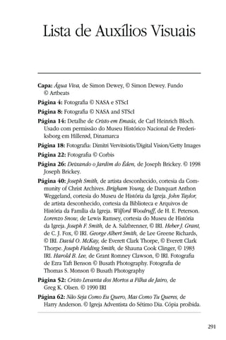 Lista de Auxílios Visuais

Capa: Água Viva, de Simon Dewey, © Simon Dewey. Fundo
  © Artbeats
Página 4: Fotograﬁa © NASA e STScI
Página 8: Fotograﬁa © NASA and STScI
Página 14: Detalhe de Cristo em Emaús, de Carl Heinrich Bloch.
  Usado com permissão do Museu Histórico Nacional de Frederi-
  ksborg em Hillerød, Dinamarca
Página 18: Fotograﬁa: Dimitri Vervitsiotis/Digital Vision/Getty Images
Página 22: Fotograﬁa © Corbis
Página 26: Deixando o Jardim do Éden, de Joseph Brickey. © 1998
  Joseph Brickey.
Página 40: Joseph Smith, de artista desconhecido, cortesia da Com-
  munity of Christ Archives. Brigham Young, de Danquart Anthon
  Weggeland, cortesia do Museu de História da Igreja. John Taylor,
  de artista desconhecido, cortesia da Biblioteca e Arquivos de
  História da Família da Igreja. Wilford Woodruff, de H. E. Peterson.
  Lorenzo Snow, de Lewis Ramsey, cortesia do Museu de História
  da Igreja. Joseph F. Smith, de A. Salzbrenner, © IRI. Heber J. Grant,
  de C. J. Fox, © IRI. George Albert Smith, de Lee Greene Richards,
  © IRI. David O. McKay, de Everett Clark Thorpe, © Everett Clark
  Thorpe. Joseph Fielding Smith, de Shauna Cook Clinger, © 1983
  IRI. Harold B. Lee, de Grant Romney Clawson, © IRI. Fotograﬁa
  de Ezra Taft Benson © Busath Photography. Fotograﬁa de
  Thomas S. Monson © Busath Photography
Página 52: Cristo Levanta dos Mortos a Filha de Jairo, de
  Greg K. Olsen. © 1990 IRI
Página 62: Não Seja Como Eu Quero, Mas Como Tu Queres, de
  Harry Anderson. © Igreja Adventista do Sétimo Dia. Cópia proibida.


                                                                          291
 
