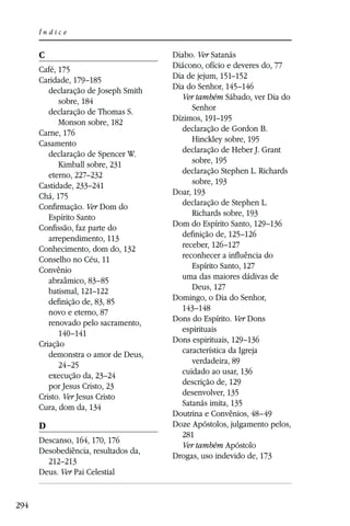 Índice


      C                               Diabo. Ver Satanás
      Café, 175                       Diácono, ofício e deveres do, 77
      Caridade, 179–185               Dia de jejum, 151–152
         declaração de Joseph Smith   Dia do Senhor, 145–146
            sobre, 184                  Ver também Sábado, ver Dia do
         declaração de Thomas S.           Senhor
            Monson sobre, 182         Dízimos, 191–195
      Carne, 176                        declaração de Gordon B.
      Casamento                            Hinckley sobre, 195
         declaração de Spencer W.       declaração de Heber J. Grant
            Kimball sobre, 231             sobre, 195
         eterno, 227–232                declaração Stephen L. Richards
      Castidade, 233–241                   sobre, 193
      Chá, 175                        Doar, 193
      Conﬁrmação. Ver Dom do            declaração de Stephen L.
         Espírito Santo                    Richards sobre, 193
      Conﬁssão, faz parte do          Dom do Espírito Santo, 129–136
         arrependimento, 113            deﬁnição de, 125–126
      Conhecimento, dom do, 132         receber, 126–127
      Conselho no Céu, 11               reconhecer a inﬂuência do
      Convênio                             Espírito Santo, 127
         abraâmico, 83–85               uma das maiores dádivas de
         batismal, 121–122                 Deus, 127
         deﬁnição de, 83, 85          Domingo, o Dia do Senhor,
         novo e eterno, 87              143–148
         renovado pelo sacramento,    Dons do Espírito. Ver Dons
            140–141                     espirituais
      Criação                         Dons espirituais, 129–136
         demonstra o amor de Deus,      característica da Igreja
            24–25                          verdadeira, 89
         execução da, 23–24             cuidado ao usar, 136
         por Jesus Cristo, 23           descrição de, 129
      Cristo. Ver Jesus Cristo          desenvolver, 135
      Cura, dom da, 134                 Satanás imita, 135
                                      Doutrina e Convênios, 48–49
      D                               Doze Apóstolos, julgamento pelos,
                                        281
      Descanso, 164, 170, 176
                                        Ver também Apóstolo
      Desobediência, resultados da,
                                      Drogas, uso indevido de, 173
        212–213
      Deus. Ver Pai Celestial


294
 