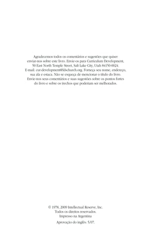 Agradecemos todos os comentários e sugestões que quiser
 enviar-nos sobre este livro. Envie-os para Curriculum Development,
    50 East North Temple Street, Salt Lake City, Utah 84150-0024.
E-mail: cur-development@ldschurch.org. Forneça seu nome, endereço,
   sua ala e estaca. Não se esqueça de mencionar o título do livro.
 Envie-nos seus comentários e suas sugestões sobre os pontos fortes
      do livro e sobre os trechos que poderiam ser melhorados.




               © 1978, 2009 Intellectual Reserve, Inc.
                   Todos os direitos reservados.
                      Impresso na Argentina
                    Aprovação do inglês: 5/07.
 