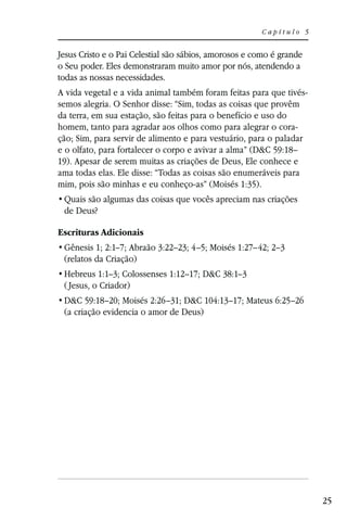 Capítulo 5


Jesus Cristo e o Pai Celestial são sábios, amorosos e como é grande
o Seu poder. Eles demonstraram muito amor por nós, atendendo a
todas as nossas necessidades.
A vida vegetal e a vida animal também foram feitas para que tivés-
semos alegria. O Senhor disse: “Sim, todas as coisas que provêm
da terra, em sua estação, são feitas para o benefício e uso do
homem, tanto para agradar aos olhos como para alegrar o cora-
ção; Sim, para servir de alimento e para vestuário, para o paladar
e o olfato, para fortalecer o corpo e avivar a alma” (D&C 59:18–
19). Apesar de serem muitas as criações de Deus, Ele conhece e
ama todas elas. Ele disse: “Todas as coisas são enumeráveis para
mim, pois são minhas e eu conheço-as” (Moisés 1:35).

 de Deus?

Escrituras Adicionais
 Gênesis 1; 2:1–7; Abraão 3:22–23; 4–5; Moisés 1:27–42; 2–3
 (relatos da Criação)
 Hebreus 1:1–3; Colossenses 1:12–17; D&C 38:1–3
 ( Jesus, o Criador)
 D&C 59:18–20; Moisés 2:26–31; D&C 104:13–17; Mateus 6:25–26
 (a criação evidencia o amor de Deus)




                                                                      25
 