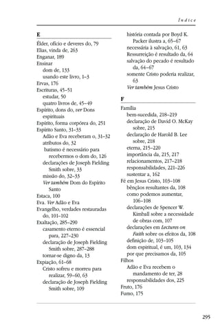 Índice


E                                       história contada por Boyd K.
Élder, ofício e deveres do, 79             Packer ilustra a, 65–67
Elias, vinda de, 263                    necessária à salvação, 61, 63
Enganar, 189                            Ressurreição é resultado da, 64
Ensinar                                 salvação do pecado é resultado
   dom de, 133                             da, 64–67
   usando este livro, 1–3               somente Cristo poderia realizar,
Ervas, 176                                 63
Escrituras, 45–51                       Ver também Jesus Cristo
   estudar, 50                      F
   quatro livros de, 45–49
Espírito, dons do, ver Dons         Família
   espirituais                         bem-sucedida, 218–219
Espírito, forma corpórea do, 251       declaração de David O. McKay
Espírito Santo, 31–33                     sobre, 215
   Adão e Eva receberam o, 31–32       declaração de Harold B. Lee
   atributos do, 32                       sobre, 218
    batismo é necessário para          eterna, 215–220
       recebermos o dom do, 126        importância da, 215, 217
   declarações de Joseph Fielding      relacionamentos, 217–218
       Smith sobre, 33                 responsabilidades, 221–226
   missão do, 32–33                    sustentar a, 162
   Ver também Dom do Espírito       Fé em Jesus Cristo, 103–108
       Santo                           bênçãos resultantes da, 108
Estaca, 100                            como podemos aumentar,
Eva. Ver Adão e Eva                       106–108
Evangelho, verdades restauradas        declarações de Spencer W.
   do, 101–102                            Kimball sobre a necessidade
Exaltação, 285–290                        de obras com, 107
   casamento eterno é essencial        declarações em Lectures on
       para, 227–230                      Faith sobre os efeitos da, 108
   declaração de Joseph Fielding       deﬁnição de, 103–105
       Smith sobre, 287–288            dom espiritual, é um, 103, 134
   tornar-se digno da, 13              por que precisamos da, 105
Expiação, 61–68                     Filhos
   Cristo sofreu e morreu para         Adão e Eva recebem o
       realizar, 59–60, 63                mandamento de ter, 28
   declaração de Joseph Fielding       responsabilidades dos, 225
       Smith sobre, 109             Fruto, 176
                                    Fumo, 175



                                                                           295
 