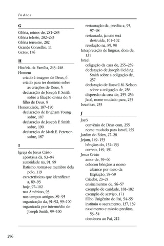 Índice


      G                                       restauração da, predita a, 95,
      Glória, reinos de, 281–283                  97–98
      Glória teleste, 282–283                 restaurada, jamais será
      Glória terrestre, 282                       destruída, 101–102
      Grande Conselho, 11                     revelação na, 89, 98
      Grãos, 176                           Interpretação de línguas, dom de,
                                              131
      H                                    Israel
                                              coligação da casa de, 255–259
      História da Família, 243–248
                                              declaração de Joseph Fielding
      Homem
                                                  Smith sobre a coligação de,
         criado à imagem de Deus, 6
                                                  257
         criado para ter domínio sobre
                                              declaração de Russell M. Nelson
            as criações de Deus, 5
                                                  sobre a coligação de, 258
         declaração de Joseph F. Smith
                                              dispersão da casa de, 255–256
            sobre a ﬁliação divina do, 9
                                              Jacó, nome mudado para, 255
         ﬁlho de Deus, 9
                                           Israelitas, 255
      Honestidade, 187–190
         declaração de Brigham Young       J
            sobre, 187
         declaração de Joseph F. Smith     Jacó
            sobre, 190                        convênio de Deus com, 255
         declaração de Mark E. Petersen       nome mudado para Israel, 255
            sobre, 187                     Jardim do Éden, 27–28
                                           Jejum, 149–153
      I                                       bênçãos do, 152–153
                                              correto, 149, 151
      Igreja de Jesus Cristo
                                           Jesus Cristo
         apostasia da, 93–94
                                              amor de, 59–60
         autoridade na, 91, 99
                                              colocou bênçãos a nosso
         Batismo, tornar-se membro dela
                                                 alcance por meio da
            pelo, 119
                                                 Expiação, 58–59
         características que identiﬁcam
                                              Criador, 23–24
            a, 89–93
                                              ensinamentos de, 56–57
         hoje, 97–102
                                              exemplo de caridade, 181–182
         nas Américas, 93
                                              exemplo de serviço, 171
         nos tempos antigos, 89–95
                                              Filho Unigênito do Pai, 54–55
         organização da, 91–92, 99–100
                                              instituiu o sacramento, 137, 139
         organizada por intermédio de
                                              nascimento e missão preditos,
            Joseph Smith, 99–100
                                                 53–54
                                              obedeceu ao Pai, 212



296
 