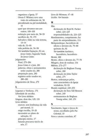 Índice


   organizou a Igreja, 57              Livro de Mórmon, 47–48
   Orson F. Whitney teve uma           Lúcifer. Ver Satanás
      visão do sofrimento de, 58
   preordenado na pré-mortalidade,     M
      15                               Mãe
   quer que sirvamos uns aos              declaração de Boyd K. Packer
      outros, 168–169                        sobre, 224–225
   redenção por meio de, 58–59            responsabilidades da, 224–225
   sacrifício de, 59, 155              Mandamentos, cumprimento, faz
   Salvador e líder na vida terrena,      parte do arrependimento, 114
      13–14                            Melquisedeque, Sacerdócio de
   vida de, 53–60                         ofícios e deveres do, 79–80
   vida perfeita de, 56–58                quóruns do, 81
   Ver também Expiação; Fé em             Ver também Aarônico,
      Jesus Cristo; Segunda Vinda            Sacerdócio; Sacerdócio
      de Jesus Cristo                  Mentir, 188
Julgamento                             Mestre, ofício e deveres do, 77–78
   Final, 279–284                      Milagres, dom de realizar, 134
   Jesus Cristo é o Juíz, 281          Milênio, 273–277
   palavras, obras e pensamentos          declaração de Brigham Young
      serão usados no, 280                   sobre, 268
   preparação para, 283                   declaração de John Taylor
   registros serão usados no,                sobre, 275
      280–281                          Mortos, ordenanças pelos,
Julgamentos de Deus, 279                  uma característica da Igreja
                                          verdadeira, 92–93
L                                      Mundo espiritual, 249–253
Legumes e Verduras, 176                   declaração de Ezra Taft Benson
Liberdade de escolha.                        sobre, 249
   Ver Livre-Arbítrio                     ensinamentos de Brigham
Línguas, dom das, 129, 131                   Young sobre, 249, 251
Livre-Arbítrio
   exercer, sem lembrança da vida      N
      pré-mortal, 11                   Nascimento, lugar e época de
   exige escolha, 19–20                  nosso, escolhidos pelo Pai
   necessário ao plano de                Celestial, 10
      salvação, 19                     Novo e eterno convênio, 87
   princípio eterno, 17
   Satanás procurou tirá-lo de
      nós, 17



                                                                            297
 