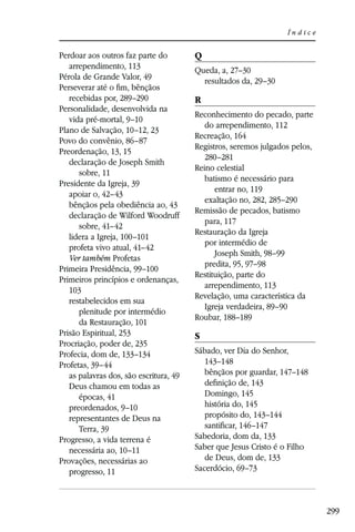 Índice


Perdoar aos outros faz parte do         Q
   arrependimento, 113                  Queda, a, 27–30
Pérola de Grande Valor, 49                resultados da, 29–30
Perseverar até o ﬁm, bênçãos
   recebidas por, 289–290               R
Personalidade, desenvolvida na
                                        Reconhecimento do pecado, parte
   vida pré-mortal, 9–10
                                           do arrependimento, 112
Plano de Salvação, 10–12, 23
                                        Recreação, 164
Povo do convênio, 86–87
                                        Registros, seremos julgados pelos,
Preordenação, 13, 15
                                           280–281
   declaração de Joseph Smith
                                        Reino celestial
      sobre, 11
                                           batismo é necessário para
Presidente da Igreja, 39
                                              entrar no, 119
   apoiar o, 42–43
                                           exaltação no, 282, 285–290
   bênçãos pela obediência ao, 43
                                        Remissão de pecados, batismo
   declaração de Wilford Woodruff
                                           para, 117
      sobre, 41–42
                                        Restauração da Igreja
   lidera a Igreja, 100–101
                                           por intermédio de
   profeta vivo atual, 41–42
                                              Joseph Smith, 98–99
   Ver também Profetas
                                           predita, 95, 97–98
Primeira Presidência, 99–100
                                        Restituição, parte do
Primeiros princípios e ordenanças,
                                           arrependimento, 113
   103
                                        Revelação, uma característica da
   restabelecidos em sua
                                           Igreja verdadeira, 89–90
      plenitude por intermédio
                                        Roubar, 188–189
      da Restauração, 101
Prisão Espiritual, 253                  S
Procriação, poder de, 235
Profecia, dom de, 133–134               Sábado, ver Dia do Senhor,
Profetas, 39–44                            143–148
   as palavras dos, são escritura, 49      bênçãos por guardar, 147–148
   Deus chamou em todas as                 deﬁnição de, 143
      épocas, 41                           Domingo, 145
   preordenados, 9–10                      história do, 145
   representantes de Deus na               propósito do, 143–144
      Terra, 39                            santiﬁcar, 146–147
Progresso, a vida terrena é             Sabedoria, dom da, 133
   necessária ao, 10–11                 Saber que Jesus Cristo é o Filho
Provações, necessárias ao                  de Deus, dom de, 133
   progresso, 11                        Sacerdócio, 69–73



                                                                             299
 