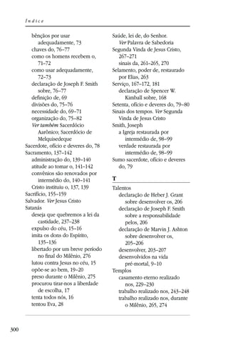 Índice


         bênçãos por usar                  Saúde, lei de, do Senhor.
             adequadamente, 73                Ver Palavra de Sabedoria
         chaves do, 76–77                  Segunda Vinda de Jesus Cristo,
         como os homens recebem o,            267–271
             71–72                            sinais da, 261–265, 270
         como usar adequadamente,          Selamento, poder de, restaurado
             72–73                            por Elias, 263
         declaração de Joseph F. Smith     Serviço, 167–172, 181
             sobre, 76–77                     declaração de Spencer W.
         deﬁnição de, 69                         Kimball sobre, 168
         divisões do, 75–76                Setenta, ofício e deveres do, 79–80
         necessidade do, 69–71             Sinais dos tempos. Ver Segunda
         organização do, 75–82                Vinda de Jesus Cristo
         Ver também Sacerdócio             Smith, Joseph
             Aarônico; Sacerdócio de          a Igreja restaurada por
             Melquisedeque                       intermédio de, 98–99
      Sacerdote, ofício e deveres do, 78      verdade restaurada por
      Sacramento, 137–142                        intermédio de, 98–99
         administração do, 139–140         Sumo sacerdote, ofício e deveres
         atitude ao tomar o, 141–142          do, 79
         convênios são renovados por
             intermédio do, 140–141        T
         Cristo instituiu o, 137, 139      Talentos
      Sacrifício, 155–159                     declaração de Heber J. Grant
      Salvador. Ver Jesus Cristo                 sobre desenvolver os, 206
      Satanás                                 declaração de Joseph F. Smith
         deseja que quebremos a lei da           sobre a responsabilidade
             castidade, 237–238                  pelos, 206
         expulso do céu, 15–16                declaração de Marvin J. Ashton
         imita os dons do Espírito,              sobre desenvolver os,
             135–136                             205–206
         libertado por um breve período       desenvolver, 203–207
             no ﬁnal do Milênio, 276          desenvolvidos na vida
         lutou contra Jesus no céu, 15           pré-mortal, 9–10
         opõe-se ao bem, 19–20             Templos
         preso durante o Milênio, 275         casamento eterno realizado
         procurou tirar-nos a liberdade          nos, 229–230
             de escolha, 17                   trabalho realizado nos, 243–248
         tenta todos nós, 16                  trabalho realizado nos, durante
         tentou Eva, 28                          o Milênio, 265, 274



300
 