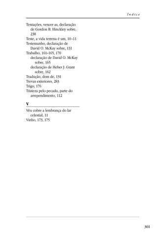 Índice


Tentações, vencer as, declaração
   de Gordon B. Hinckley sobre,
   238
Teste, a vida terrena é um, 10–11
Testemunho, declaração de
   David O. McKay sobre, 131
Trabalho, 161–165, 170
   declaração de David O. McKay
      sobre, 165
   declaração de Heber J. Grant
      sobre, 162
Tradução, dom de, 131
Trevas exteriores, 283
Trigo, 176
Tristeza pelo pecado, parte do
   arrependimento, 112

V
Véu cobre a lembrança do lar
   celestial, 11
Vinho, 173, 175




                                             301
 