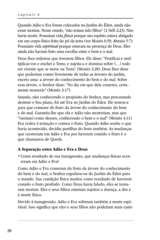 Capítulo 6


     Quando Adão e Eva foram colocados no Jardim do Éden, ainda não
     eram mortais. Nesse estado, “não teriam tido filhos” (2 Néfi 2:23). Não
     havia morte. Possuíam vida física porque seu espírito estava abrigado
     em um corpo físico feito do pó da terra (ver Moisés 6:59; Abraão 5:7).
     Possuíam vida espiritual porque estavam na presença de Deus. Eles
     ainda não haviam feito uma escolha entre o bem e o mal.
     Deus lhes ordenou que tivessem filhos. Ele disse: “Frutificai e mul-
     tiplicai-vos e enchei a Terra; e sujeita-a e dominai sobre (…) todo
     ser vivente que se move na Terra” (Moisés 2:28). Deus lhes disse
     que poderiam comer livremente de todas as árvores do jardim,
     exceto uma: a árvore do conhecimento do bem e do mal. Sobre
     essa árvore, o Senhor disse: “No dia em que dela comeres, certa-
     mente morrerás” (Moisés 3:17).
     Satanás, não conhecendo o propósito do Senhor, mas procurando
     destruir o Seu plano, foi até Eva no Jardim do Éden. Ele tentou-a
     para que comesse do fruto da árvore do conhecimento do bem
     e do mal. Garantiu-lhe que ela e Adão não morreriam, mas que
     “(seriam) como deuses, conhecendo o bem e o mal” (Moisés 4:11).
     Eva cedeu à tentação e comeu o fruto. Quando Adão soube o que
     havia acontecido, decidiu partilhar do fruto também. As mudanças
     que ocorreram em Adão e Eva por haverem comido o fruto é o
     que chamamos de Queda.

     A Separação entre Adão e Eva e Deus
                                                                         -
      reram em Adão e Eva?
     Como Adão e Eva comeram do fruto da árvore do conhecimento
     do bem e do mal, o Senhor expulsou-os do Jardim do Éden para
     o mundo. Sua condição física mudou como resultado de haverem
     comido o fruto proibido. Como Deus havia falado, eles se torna-
     ram mortais. Eles e seus filhos estariam sujeitos a doença, a dor e
     à morte física.
     Devido à transgressão, Adão e Eva sofreram também a morte espi-
     ritual. Isso significa que eles e seus filhos não poderiam mais cami-




28
 