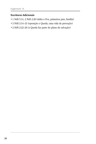 Capítulo 6


     Escrituras Adicionais
      1 Néfi 5:11; 2 Néfi 2:20 (Adão e Eva, primeiros pais, família)
      2 Néfi 2:14–21 (oposição e Queda; uma vida de provação)
      2 Néfi 2:22–26 (a Queda faz parte do plano de salvação)




30
 