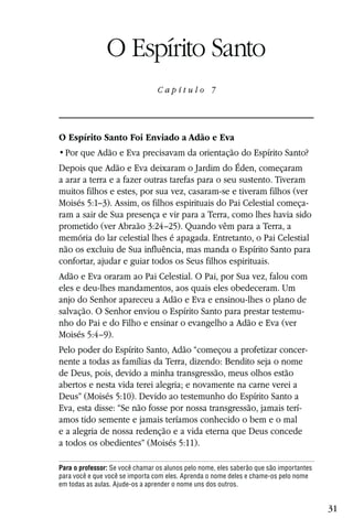 Capítulo 7

                O Espírito Santo
                                 Capítulo 7




O Espírito Santo Foi Enviado a Adão e Eva


Depois que Adão e Eva deixaram o Jardim do Éden, começaram
a arar a terra e a fazer outras tarefas para o seu sustento. Tiveram
muitos filhos e estes, por sua vez, casaram-se e tiveram filhos (ver
Moisés 5:1–3). Assim, os filhos espirituais do Pai Celestial começa-
ram a sair de Sua presença e vir para a Terra, como lhes havia sido
prometido (ver Abraão 3:24–25). Quando vêm para a Terra, a
memória do lar celestial lhes é apagada. Entretanto, o Pai Celestial
não os excluiu de Sua influência, mas manda o Espírito Santo para
confortar, ajudar e guiar todos os Seus filhos espirituais.
Adão e Eva oraram ao Pai Celestial. O Pai, por Sua vez, falou com
eles e deu-lhes mandamentos, aos quais eles obedeceram. Um
anjo do Senhor apareceu a Adão e Eva e ensinou-lhes o plano de
salvação. O Senhor enviou o Espírito Santo para prestar testemu-
nho do Pai e do Filho e ensinar o evangelho a Adão e Eva (ver
Moisés 5:4–9).
Pelo poder do Espírito Santo, Adão “começou a profetizar concer-
nente a todas as famílias da Terra, dizendo: Bendito seja o nome
de Deus, pois, devido a minha transgressão, meus olhos estão
abertos e nesta vida terei alegria; e novamente na carne verei a
Deus” (Moisés 5:10). Devido ao testemunho do Espírito Santo a
Eva, esta disse: “Se não fosse por nossa transgressão, jamais terí-
amos tido semente e jamais teríamos conhecido o bem e o mal
e a alegria de nossa redenção e a vida eterna que Deus concede
a todos os obedientes” (Moisés 5:11).

Para o professor: Se você chamar os alunos pelo nome, eles saberão que são importantes
para você e que você se importa com eles. Aprenda o nome deles e chame-os pelo nome
em todas as aulas. Ajude-os a aprender o nome uns dos outros.


                                                                                         31
 