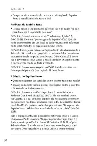 Capítulo 7



      Santo é semelhante à de Adão e Eva?

     Atributos do Espírito Santo

      essa diferença é importante para nós?
     O Espírito Santo é um membro da Trindade (ver I João 5:7;
     D&C 20:28). Ele é um “personagem de Espírito” (D&C 130:22).
     Pode estar somente em um local de cada vez, mas Sua influência
     pode estar em todos os lugares ao mesmo tempo.
     O Pai Celestial, Jesus Cristo e o Espírito Santo são chamados de a
     Trindade. São unidos em propósito e cada um deles possui uma
     importante tarefa no plano de salvação. O Pai Celestial é nosso
     Pai e governante, Jesus Cristo é nosso Salvador. O Espírito Santo
     é quem revela e testifica toda a verdade.
     O Espírito Santo é o mensageiro do Pai Celestial e constitui um
     dom especial para nós (ver capítulo 21 deste livro).

     A Missão do Espírito Santo


     A missão do Espírito Santo é prestar testemunho do Pai e do Filho
     e da verdade de todas as coisas.
     O Espírito Santo nos testificará que Jesus é nosso Salvador e
     Redentor (ver 3 Néfi 28:11; D&C 20:27). Ele nos revelará que o
     Pai Celestial é o pai do nosso espírito. Ele nos ajudará a entender
     que podemos nos tornar exaltados como o Pai Celestial (ver Roma-
     nos 8:16–17). Os profetas do Senhor prometeram: “Pelo poder do
     Espírito Santo podeis saber a verdade de todas as coisas” (Morôni
     10:5).
     Sem o Espírito Santo, não poderíamos saber que Jesus é o Cristo.
     O Apóstolo Paulo escreveu: “Ninguém pode dizer que Jesus é o
     Senhor, senão pelo Espírito Santo” (I Coríntios 12:3). O próprio
     Salvador disse: “E a vida eterna é esta: que te conheçam, a ti só,
     por único Deus verdadeiro, e a Jesus Cristo, a quem enviaste”



32
 