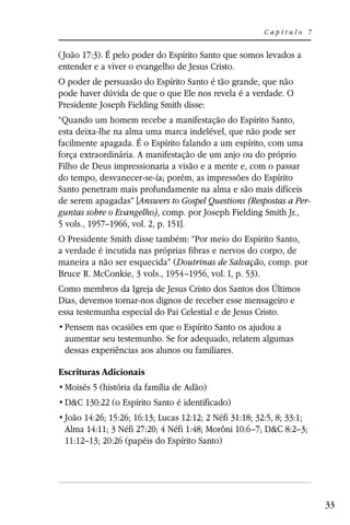 Capítulo 7


( João 17:3). É pelo poder do Espírito Santo que somos levados a
entender e a viver o evangelho de Jesus Cristo.
O poder de persuasão do Espírito Santo é tão grande, que não
pode haver dúvida de que o que Ele nos revela é a verdade. O
Presidente Joseph Fielding Smith disse:
“Quando um homem recebe a manifestação do Espírito Santo,
esta deixa-lhe na alma uma marca indelével, que não pode ser
facilmente apagada. É o Espírito falando a um espírito, com uma
força extraordinária. A manifestação de um anjo ou do próprio
Filho de Deus impressionaria a visão e a mente e, com o passar
do tempo, desvanecer-se-ía; porém, as impressões do Espírito
Santo penetram mais profundamente na alma e são mais difíceis
de serem apagadas” [Answers to Gospel Questions (Respostas a Per-
guntas sobre o Evangelho), comp. por Joseph Fielding Smith Jr.,
5 vols., 1957–1966, vol. 2, p. 151].
O Presidente Smith disse também: “Por meio do Espírito Santo,
a verdade é incutida nas próprias fibras e nervos do corpo, de
maneira a não ser esquecida” (Doutrinas de Salvação, comp. por
Bruce R. McConkie, 3 vols., 1954–1956, vol. I, p. 53).
Como membros da Igreja de Jesus Cristo dos Santos dos Últimos
Dias, devemos tornar-nos dignos de receber esse mensageiro e
essa testemunha especial do Pai Celestial e de Jesus Cristo.

 aumentar seu testemunho. Se for adequado, relatem algumas
 dessas experiências aos alunos ou familiares.

Escrituras Adicionais
 Moisés 5 (história da família de Adão)
 D&C 130:22 (o Espírito Santo é identificado)
 João 14:26; 15:26; 16:13; Lucas 12:12; 2 Néfi 31:18; 32:5, 8; 33:1;
 Alma 14:11; 3 Néfi 27:20; 4 Néfi 1:48; Morôni 10:6–7; D&C 8:2–3;
 11:12–13; 20:26 (papéis do Espírito Santo)




                                                                       33
 
