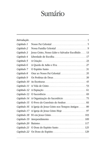 Sumário


Introdução . . . . . . . . . . . . . . . . . . . . . . . . . . . . . . . . . . . . . . . . . . . . . . . . . . . . . . . . . . . 1
Capítulo 1 Nosso Pai Celestial . . . . . . . . . . . . . . . . . . . . . . . . . . . . . . . . . . 5
Capítulo 2 Nossa Família Celestial . . . . . . . . . . . . . . . . . . . . . . . . . . . . . . 9
Capítulo 3                Jesus Cristo, Nosso Líder e Salvador Escolhido . . . . . 13
Capítulo 4                Liberdade de Escolha . . . . . . . . . . . . . . . . . . . . . . . . . . . . . . . 17
Capítulo 5                A Criação . . . . . . . . . . . . . . . . . . . . . . . . . . . . . . . . . . . . . . . . . . . 23
Capítulo 6                A Queda de Adão e Eva . . . . . . . . . . . . . . . . . . . . . . . . . . . . 27
Capítulo 7                O Espírito Santo . . . . . . . . . . . . . . . . . . . . . . . . . . . . . . . . . . . . 31
Capítulo 8                Orar ao Nosso Pai Celestial . . . . . . . . . . . . . . . . . . . . . . . . . 35
Capítulo 9                Os Profetas de Deus . . . . . . . . . . . . . . . . . . . . . . . . . . . . . . . . 39
Capítulo 10               As Escrituras . . . . . . . . . . . . . . . . . . . . . . . . . . . . . . . . . . . . . . . . 45
Capítulo 11               A Vida de Cristo . . . . . . . . . . . . . . . . . . . . . . . . . . . . . . . . . . . . 53
Capítulo 12               A Expiação . . . . . . . . . . . . . . . . . . . . . . . . . . . . . . . . . . . . . . . . . 61
Capítulo 13               O Sacerdócio . . . . . . . . . . . . . . . . . . . . . . . . . . . . . . . . . . . . . . . 69
Capítulo 14               A Organização do Sacerdócio . . . . . . . . . . . . . . . . . . . . . . 75
Capítulo 15               O Povo do Convênio do Senhor . . . . . . . . . . . . . . . . . . . . 83
Capítulo 16               A Igreja de Jesus Cristo nos Tempos Antigos . . . . . . . 89
Capítulo 17               A Igreja de Jesus Cristo Hoje . . . . . . . . . . . . . . . . . . . . . . . 97
Capítulo 18               Fé em Jesus Cristo . . . . . . . . . . . . . . . . . . . . . . . . . . . . . . . . . 103
Capítulo 19               Arrependimento . . . . . . . . . . . . . . . . . . . . . . . . . . . . . . . . . . . 109
Capítulo 20               Batismo. . . . . . . . . . . . . . . . . . . . . . . . . . . . . . . . . . . . . . . . . . . . 117
Capítulo 21               O Dom do Espírito Santo . . . . . . . . . . . . . . . . . . . . . . . . . . 125
Capítulo 22               Os Dons do Espírito . . . . . . . . . . . . . . . . . . . . . . . . . . . . . . . 129
 