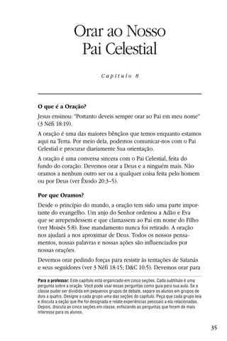 Capítulo 8

                   Orar ao Nosso
                    Pai Celestial
                                  Capítulo 8




O que é a Oração?
Jesus ensinou: “Portanto deveis sempre orar ao Pai em meu nome”
(3 Néfi 18:19).
A oração é uma das maiores bênçãos que temos enquanto estamos
aqui na Terra. Por meio dela, podemos comunicar-nos com o Pai
Celestial e procurar diariamente Sua orientação.
A oração é uma conversa sincera com o Pai Celestial, feita do
fundo do coração. Devemos orar a Deus e a ninguém mais. Não
oramos a nenhum outro ser ou a qualquer coisa feita pelo homem
ou por Deus (ver Êxodo 20:3–5).

Por que Oramos?
Desde o princípio do mundo, a oração tem sido uma parte impor-
tante do evangelho. Um anjo do Senhor ordenou a Adão e Eva
que se arrependessem e que clamassem ao Pai em nome do Filho
(ver Moisés 5:8). Esse mandamento nunca foi retirado. A oração
nos ajudará a nos aproximar de Deus. Todos os nossos pensa-
mentos, nossas palavras e nossas ações são influenciados por
nossas orações.
Devemos orar pedindo forças para resistir às tentações de Satanás
e seus seguidores (ver 3 Néfi 18:15; D&C 10:5). Devemos orar para

Para o professor: Este capítulo está organizado em cinco seções. Cada subtítulo é uma
pergunta sobre a oração. Você pode usar essas perguntas como guia para sua aula. Se a
classe puder ser dividida em pequenos grupos de debate, separe os alunos em grupos de
dois a quatro. Designe a cada grupo uma das seções do capítulo. Peça que cada grupo leia
e discuta a seção que lhe foi designada e relate experiências pessoais a ela relacionadas.
Depois, discuta as cinco seções em classe, enfocando as perguntas que forem de mais
interesse para os alunos.


                                                                                             35
 