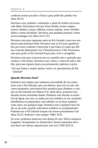 Capítulo 8


     confessar nossos pecados a Deus e para pedir-Lhe perdão (ver
     Alma 38:14).
     Devemos orar, pedindo a orientação e ajuda do Senhor em nossa
     vida diária. Precisamos orar por nossa família, nossos amigos,
     nossos vizinhos, nossas colheitas, nossos animais, nosso trabalho
     diário e outras atividades. Devemos orar pedindo proteção contra
     nossos inimigos (ver Alma 34:17–27).
     Devemos orar para expressar amor ao Pai Celestial e para nos sen-
     tirmos mais próximos Dele. Devemos orar ao Pai para agradecer-
     Lhe por nosso conforto e bem-estar e por todas as coisas que Ele
     nos concede diariamente (ver I Tessalonicenses 5:18). Precisamos
     orar para pedir ao Pai Celestial forças para viver o evangelho.
     Devemos orar para conservar-nos no caminho reto e apertado que
     conduz à vida eterna. Devemos orar a Deus, o autor de toda a reti-
     dão, para que sejamos justos em pensamento, palavras e ações.

      Celestial?

     Quando Devemos Orar?
     Podemos orar sempre que sentirmos necessidade de nos comu-
     nicar com o Pai Celestial, quer em silêncio, quer em voz alta. Em
     certos momentos, precisamos ficar sozinhos para abrirmos o cora-
     ção ao Pai Celestial (ver Mateus 6:6). Além disso, podemos orar
     durante nossas atividades diárias. Podemos orar durante as reuni-
     ões da Igreja, em casa, ao andar por um caminho ou rua, enquanto
     trabalhamos ou preparamos uma refeição ou ao fazer qualquer
     outra coisa, em qualquer lugar. Podemos orar a qualquer hora do
     dia ou da noite, quando estivermos sozinhos ou acompanhados.
     Podemos ter o Pai Celestial sempre em nossos pensamentos (ver
     Alma 34:27). Podemos “orar sempre” (D&C 10:5).
     Às vezes, podemos sentir-nos sem desejo de orar. Talvez estejamos
     zangados, desanimados ou aborrecidos. Nesses momentos deve-
     mos fazer um esforço especial para orar (ver 2 Néfi 32:8–9).




36
 