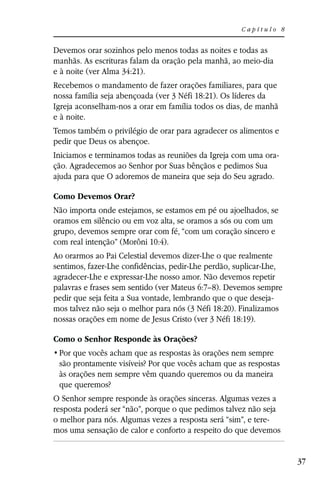 Capítulo 8


Devemos orar sozinhos pelo menos todas as noites e todas as
manhãs. As escrituras falam da oração pela manhã, ao meio-dia
e à noite (ver Alma 34:21).
Recebemos o mandamento de fazer orações familiares, para que
nossa família seja abençoada (ver 3 Néfi 18:21). Os líderes da
Igreja aconselham-nos a orar em família todos os dias, de manhã
e à noite.
Temos também o privilégio de orar para agradecer os alimentos e
pedir que Deus os abençoe.
Iniciamos e terminamos todas as reuniões da Igreja com uma ora-
ção. Agradecemos ao Senhor por Suas bênçãos e pedimos Sua
ajuda para que O adoremos de maneira que seja do Seu agrado.

Como Devemos Orar?
Não importa onde estejamos, se estamos em pé ou ajoelhados, se
oramos em silêncio ou em voz alta, se oramos a sós ou com um
grupo, devemos sempre orar com fé, “com um coração sincero e
com real intenção” (Morôni 10:4).
Ao orarmos ao Pai Celestial devemos dizer-Lhe o que realmente
sentimos, fazer-Lhe confidências, pedir-Lhe perdão, suplicar-Lhe,
agradecer-Lhe e expressar-Lhe nosso amor. Não devemos repetir
palavras e frases sem sentido (ver Mateus 6:7–8). Devemos sempre
pedir que seja feita a Sua vontade, lembrando que o que deseja-
mos talvez não seja o melhor para nós (3 Néfi 18:20). Finalizamos
nossas orações em nome de Jesus Cristo (ver 3 Néfi 18:19).

Como o Senhor Responde às Orações?

 são prontamente visíveis? Por que vocês acham que as respostas
 às orações nem sempre vêm quando queremos ou da maneira
 que queremos?
O Senhor sempre responde às orações sinceras. Algumas vezes a
resposta poderá ser “não”, porque o que pedimos talvez não seja
o melhor para nós. Algumas vezes a resposta será “sim”, e tere-
mos uma sensação de calor e conforto a respeito do que devemos


                                                                    37
 