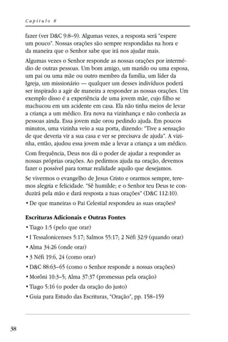 Capítulo 8


     fazer (ver D&C 9:8–9). Algumas vezes, a resposta será “espere
     um pouco”. Nossas orações são sempre respondidas na hora e
     da maneira que o Senhor sabe que irá nos ajudar mais.
     Algumas vezes o Senhor responde as nossas orações por intermé-
     dio de outras pessoas. Um bom amigo, um marido ou uma esposa,
     um pai ou uma mãe ou outro membro da família, um líder da
     Igreja, um missionário — qualquer um desses indivíduos poderá
     ser inspirado a agir de maneira a responder as nossas orações. Um
     exemplo disso é a experiência de uma jovem mãe, cujo filho se
     machucou em um acidente em casa. Ela não tinha meios de levar
     a criança a um médico. Era nova na vizinhança e não conhecia as
     pessoas ainda. Essa jovem mãe orou pedindo ajuda. Em poucos
     minutos, uma vizinha veio a sua porta, dizendo: “Tive a sensação
     de que deveria vir a sua casa e ver se precisava de ajuda”. A vizi-
     nha, então, ajudou essa jovem mãe a levar a criança a um médico.
     Com frequência, Deus nos dá o poder de ajudar a responder as
     nossas próprias orações. Ao pedirmos ajuda na oração, devemos
     fazer o possível para tornar realidade aquilo que desejamos.
     Se vivermos o evangelho de Jesus Cristo e orarmos sempre, tere-
     mos alegria e felicidade. “Sê humilde; e o Senhor teu Deus te con-
     duzirá pela mão e dará resposta a tuas orações” (D&C 112:10).


     Escrituras Adicionais e Outras Fontes
      Tiago 1:5 (pelo que orar)
      I Tessalonicenses 5:17; Salmos 55:17; 2 Néfi 32:9 (quando orar)
      Alma 34:26 (onde orar)
      3 Néfi 19:6, 24 (como orar)
      D&C 88:63–65 (como o Senhor responde a nossas orações)
      Morôni 10:3–5; Alma 37:37 (promessas pela oração)
      Tiago 5:16 (o poder da oração do justo)




38
 