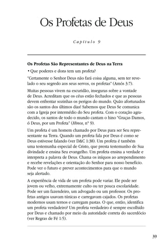 Capítulo 9

      Os Profetas de Deus
                         Capítulo 9




Os Profetas São Representantes de Deus na Terra


“Certamente o Senhor Deus não fará coisa alguma, sem ter reve-
lado o seu segredo aos seus servos, os profetas” (Amós 3:7).
Muitas pessoas vivem na escuridão, inseguras sobre a vontade
de Deus. Acreditam que os céus estão fechados e que as pessoas
devem enfrentar sozinhas os perigos do mundo. Quão afortunados
são os santos dos últimos dias! Sabemos que Deus Se comunica
com a Igreja por intermédio do Seu profeta. Com o coração agra-
decido, os santos de todo o mundo cantam o hino “Graças Damos,
ó Deus, por um Profeta” (Hinos, n° 9).
Um profeta é um homem chamado por Deus para ser Seu repre-
sentante na Terra. Quando um profeta fala por Deus é como se
Deus estivesse falando (ver D&C 1:38). Um profeta é também
uma testemunha especial de Cristo, que presta testemunho de Sua
divindade e ensina Seu evangelho. Um profeta ensina a verdade e
interpreta a palavra de Deus. Chama os iníquos ao arrependimento
e recebe revelações e orientação do Senhor para nosso benefício.
Pode ver o futuro e prever acontecimentos para que o mundo
seja alertado.
A experiência de vida de um profeta pode variar. Ele pode ser
jovem ou velho, extremamente culto ou ter pouca escolaridade.
Pode ser um fazendeiro, um advogado ou um professor. Os pro-
fetas antigos usavam túnicas e carregavam cajados. Os profetas
modernos usam ternos e carregam pastas. O que, então, identifica
um profeta verdadeiro? Um profeta verdadeiro é sempre escolhido
por Deus e chamado por meio da autoridade correta do sacerdócio
(ver Regras de Fé 1:5).


                                                                   39
 