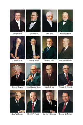 Joseph Smith         Brigham Young           John Taylor        Wilford Woodruff




 Lorenzo Snow        Joseph F. Smith         Heber J. Grant     George Albert Smith




David O. McKay     Joseph Fielding Smith     Harold B. Lee      Spencer W. Kimball




Ezra Taft Benson    Howard W. Hunter       Gordon B. Hinckley   Thomas S. Monson
 