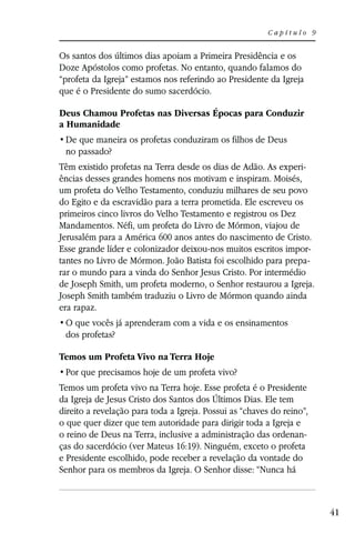 Capítulo 9


Os santos dos últimos dias apoiam a Primeira Presidência e os
Doze Apóstolos como profetas. No entanto, quando falamos do
“profeta da Igreja” estamos nos referindo ao Presidente da Igreja
que é o Presidente do sumo sacerdócio.

Deus Chamou Profetas nas Diversas Épocas para Conduzir
a Humanidade

 no passado?
Têm existido profetas na Terra desde os dias de Adão. As experi-
ências desses grandes homens nos motivam e inspiram. Moisés,
um profeta do Velho Testamento, conduziu milhares de seu povo
do Egito e da escravidão para a terra prometida. Ele escreveu os
primeiros cinco livros do Velho Testamento e registrou os Dez
Mandamentos. Néfi, um profeta do Livro de Mórmon, viajou de
Jerusalém para a América 600 anos antes do nascimento de Cristo.
Esse grande líder e colonizador deixou-nos muitos escritos impor-
tantes no Livro de Mórmon. João Batista foi escolhido para prepa-
rar o mundo para a vinda do Senhor Jesus Cristo. Por intermédio
de Joseph Smith, um profeta moderno, o Senhor restaurou a Igreja.
Joseph Smith também traduziu o Livro de Mórmon quando ainda
era rapaz.

 dos profetas?

Temos um Profeta Vivo na Terra Hoje


Temos um profeta vivo na Terra hoje. Esse profeta é o Presidente
da Igreja de Jesus Cristo dos Santos dos Últimos Dias. Ele tem
direito a revelação para toda a Igreja. Possui as “chaves do reino”,
o que quer dizer que tem autoridade para dirigir toda a Igreja e
o reino de Deus na Terra, inclusive a administração das ordenan-
ças do sacerdócio (ver Mateus 16:19). Ninguém, exceto o profeta
e Presidente escolhido, pode receber a revelação da vontade do
Senhor para os membros da Igreja. O Senhor disse: “Nunca há



                                                                       41
 