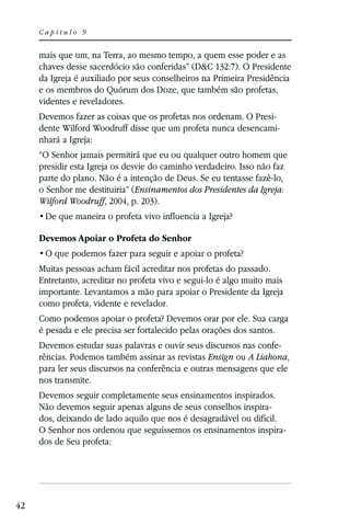 Capítulo 9


     mais que um, na Terra, ao mesmo tempo, a quem esse poder e as
     chaves desse sacerdócio são conferidas” (D&C 132:7). O Presidente
     da Igreja é auxiliado por seus conselheiros na Primeira Presidência
     e os membros do Quórum dos Doze, que também são profetas,
     videntes e reveladores.
     Devemos fazer as coisas que os profetas nos ordenam. O Presi-
     dente Wilford Woodruff disse que um profeta nunca desencami-
     nhará a Igreja:
     “O Senhor jamais permitirá que eu ou qualquer outro homem que
     presidir esta Igreja os desvie do caminho verdadeiro. Isso não faz
     parte do plano. Não é a intenção de Deus. Se eu tentasse fazê-lo,
     o Senhor me destituiria” (Ensinamentos dos Presidentes da Igreja:
     Wilford Woodruff, 2004, p. 203).


     Devemos Apoiar o Profeta do Senhor


     Muitas pessoas acham fácil acreditar nos profetas do passado.
     Entretanto, acreditar no profeta vivo e segui-lo é algo muito mais
     importante. Levantamos a mão para apoiar o Presidente da Igreja
     como profeta, vidente e revelador.
     Como podemos apoiar o profeta? Devemos orar por ele. Sua carga
     é pesada e ele precisa ser fortalecido pelas orações dos santos.
     Devemos estudar suas palavras e ouvir seus discursos nas confe-
     rências. Podemos também assinar as revistas Ensign ou A Liahona,
     para ler seus discursos na conferência e outras mensagens que ele
     nos transmite.
     Devemos seguir completamente seus ensinamentos inspirados.
     Não devemos seguir apenas alguns de seus conselhos inspira-
     dos, deixando de lado aquilo que nos é desagradável ou difícil.
     O Senhor nos ordenou que seguíssemos os ensinamentos inspira-
     dos de Seu profeta:




42
 