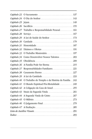 Capítulo 23 O Sacramento . . . . . . . . . . . . . . . . . . . . . . . . . . . . . . . . . . . . . 137
Capítulo 24 O Dia do Senhor . . . . . . . . . . . . . . . . . . . . . . . . . . . . . . . . . . 143
Capítulo 25 Jejum . . . . . . . . . . . . . . . . . . . . . . . . . . . . . . . . . . . . . . . . . . . . . . 149
Capítulo 26                Sacrifício. . . . . . . . . . . . . . . . . . . . . . . . . . . . . . . . . . . . . . . . . . . 155
Capítulo 27                Trabalho e Responsabilidade Pessoal . . . . . . . . . . . . . . 161
Capítulo 28                Serviço . . . . . . . . . . . . . . . . . . . . . . . . . . . . . . . . . . . . . . . . . . . . 167
Capítulo 29                A Lei de Saúde do Senhor . . . . . . . . . . . . . . . . . . . . . . . . . 173
Capítulo 30                Caridade . . . . . . . . . . . . . . . . . . . . . . . . . . . . . . . . . . . . . . . . . . . 179
Capítulo 31                Honestidade . . . . . . . . . . . . . . . . . . . . . . . . . . . . . . . . . . . . . . . 187
Capítulo 32                Dízimos e Ofertas . . . . . . . . . . . . . . . . . . . . . . . . . . . . . . . . . 191
Capítulo 33                O Trabalho Missionário. . . . . . . . . . . . . . . . . . . . . . . . . . . . 197
Capítulo 34                Como Desenvolver Nossos Talentos . . . . . . . . . . . . . . . 203
Capítulo 35                Obediência . . . . . . . . . . . . . . . . . . . . . . . . . . . . . . . . . . . . . . . . 209
Capítulo 36                A Família Pode Ser Eterna . . . . . . . . . . . . . . . . . . . . . . . . . 215
Capítulo 37                Responsabilidades Familiares . . . . . . . . . . . . . . . . . . . . . . 221
Capítulo 38                Casamento Eterno . . . . . . . . . . . . . . . . . . . . . . . . . . . . . . . . . 227
Capítulo 39                A Lei da Castidade . . . . . . . . . . . . . . . . . . . . . . . . . . . . . . . . . 233
Capítulo 40                O Trabalho do Templo e da História da Família . . . 243
Capítulo 41                O Mundo Espiritual Pós-Mortalidade . . . . . . . . . . . . . . 249
Capítulo 42                A Coligação da Casa de Israel . . . . . . . . . . . . . . . . . . . . . 255
Capítulo 43                Sinais da Segunda Vinda . . . . . . . . . . . . . . . . . . . . . . . . . . 261
Capítulo 44 A Segunda Vinda de Cristo . . . . . . . . . . . . . . . . . . . . . . . . 267
Capítulo 45 O Milênio. . . . . . . . . . . . . . . . . . . . . . . . . . . . . . . . . . . . . . . . . . 273
Capítulo 46 O Julgamento Final . . . . . . . . . . . . . . . . . . . . . . . . . . . . . . . . 279
Capítulo 47 A Exaltação . . . . . . . . . . . . . . . . . . . . . . . . . . . . . . . . . . . . . . . . 285
Lista de Auxílios Visuais . . . . . . . . . . . . . . . . . . . . . . . . . . . . . . . . . . . . . . . . . . . 291
Índice . . . . . . . . . . . . . . . . . . . . . . . . . . . . . . . . . . . . . . . . . . . . . . . . . . . . . . . . . . . . . . 293
 