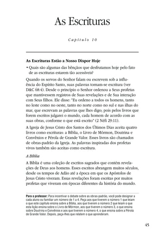 Capítulo 10

                      As Escrituras
                                 Capítulo 10




As Escrituras Estão a Nosso Dispor Hoje

  de as escrituras estarem tão acessíveis?
Quando os servos do Senhor falam ou escrevem sob a influ-
ência do Espírito Santo, suas palavras tornam-se escritura (ver
D&C 68:4). Desde o princípio o Senhor ordenou a Seus profetas
que mantivessem registros de Suas revelações e de Sua interação
com Seus filhos. Ele disse: “Eu ordeno a todos os homens, tanto
no leste como no oeste, tanto no norte como no sul e nas ilhas do
mar, que escrevam as palavras que lhes digo; pois pelos livros que
forem escritos julgarei o mundo, cada homem de acordo com as
suas obras, conforme o que está escrito” (2 Néfi 29:11).
A Igreja de Jesus Cristo dos Santos dos Últimos Dias aceita quatro
livros como escrituras: a Bíblia, o Livro de Mórmon, Doutrina e
Convênios e Pérola de Grande Valor. Esses livros são chamados
de obras-padrão da Igreja. As palavras inspiradas dos profetas
vivos também são aceitas como escritura.
A Bíblia
A Bíblia é uma coleção de escritos sagrados que contém revela-
ções de Deus aos homens. Esses escritos abrangem muitos séculos,
desde os tempos de Adão até a época em que os Apóstolos de
Jesus Cristo viveram. Essas revelações foram escritas por muitos
profetas que viveram em épocas diferentes da história do mundo.

Para o professor: Para incentivar o debate sobre as obras-padrão, você pode designar a
cada aluno ou familiar um número de 1 a 4. Peça aos que tiverem o número 1 que leiam
o que este capítulo ensina sobre a Bíblia, aos que tiverem o número 2 que leiam o que
esta lição ensina sobre o Livro de Mórmon, aos que tiverem o número 3, o que ensina
sobre Doutrina e Convênios e aos que tiverem o número 4, o que ensina sobre a Pérola
de Grande Valor. Depois, peça-lhes que relatem o que aprenderam.


                                                                                         45
 