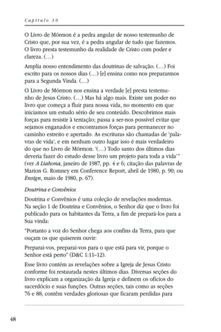 Capítulo 10


     O Livro de Mórmon é a pedra angular de nosso testemunho de
     Cristo que, por sua vez, é a pedra angular de tudo que fazemos.
     O livro presta testemunho da realidade de Cristo com poder e
     clareza. (…)
     Amplia nosso entendimento das doutrinas de salvação. (…) Foi
     escrito para os nossos dias (…) [e] ensina como nos prepararmos
     para a Segunda Vinda. (…)
     O Livro de Mórmon nos ensina a verdade [e] presta testemu-
     nho de Jesus Cristo. (…) Mas há algo mais. Existe um poder no
     livro que começa a fluir para nossa vida, no momento em que
     iniciamos um estudo sério de seu conteúdo. Descobrimos mais
     forças para resistir à tentação; passa a ser-nos possível evitar que
     sejamos enganados e encontramos forças para permanecer no
     caminho estreito e apertado. As escrituras são chamadas de ‘pala-
     vras de vida’, e em nenhum outro lugar isso é mais verdadeiro
     do que no Livro de Mórmon. ‘(…) Todo santo dos últimos dias
     deveria fazer do estudo desse livro um projeto para toda a vida’”
     (ver A Liahona, janeiro de 1987, pp. 4 e 6; citação das palavras de
     Marion G. Romney em Conference Report, abril de 1980, p. 90; ou
     Ensign, maio de 1980, p. 67).
     Doutrina e Convênios
     Doutrina e Convênios é uma coleção de revelações modernas.
     Na seção 1 de Doutrina e Convênios, o Senhor diz que o livro foi
     publicado para os habitantes da Terra, a fim de prepará-los para a
     Sua vinda:
     “Portanto a voz do Senhor chega aos confins da Terra, para que
     ouçam os que quiserem ouvir:
     Preparai-vos, preparai-vos para o que está para vir, porque o
     Senhor está perto” (D&C 1:11–12).
     Esse livro contém as revelações sobre a Igreja de Jesus Cristo
     conforme foi restaurada nestes últimos dias. Diversas seções do
     livro explicam a organização da Igreja e definem os ofícios do
     sacerdócio e suas funções. Outras seções, tais como as seções
     76 e 88, contêm verdades gloriosas que ficaram perdidas para



48
 