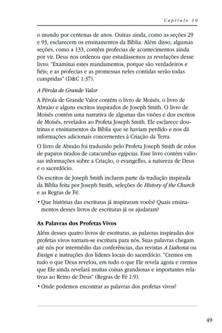 Capítulo 10


o mundo por centenas de anos. Outras ainda, como as seções 29
e 93, esclarecem os ensinamentos da Bíblia. Além disso, algumas
seções, como a 133, contêm profecias de acontecimentos ainda
por vir. Deus nos ordenou que estudássemos as revelações desse
livro: “Examinai estes mandamentos, porque são verdadeiros e
fiéis; e as profecias e as promessas neles contidas serão todas
cumpridas” (D&C 1:37).
A Pérola de Grande Valor
A Pérola de Grande Valor contém o livro de Moisés, o livro de
Abraão e alguns escritos inspirados de Joseph Smith. O livro de
Moisés contém uma narrativa de algumas das visões e dos escritos
de Moisés, revelados ao Profeta Joseph Smith. Ele esclarece dou-
trinas e ensinamentos da Bíblia que se haviam perdido e nos dá
informações adicionais concernentes à Criação da Terra.
O livro de Abraão foi traduzido pelo Profeta Joseph Smith de rolos
de papiros tirados de catacumbas egípcias. Esse livro contém valio-
sas informações sobre a Criação, o evangelho, a natureza de Deus
e o sacerdócio.
Os escritos de Joseph Smith incluem parte da tradução inspirada
da Bíblia feita por Joseph Smith, seleções de History of the Church
e as Regras de Fé.
                                                               -
 mentos desses livros de escrituras já os ajudaram?

As Palavras dos Profetas Vivos
Além desses quatro livros de escrituras, as palavras inspiradas dos
profetas vivos tornam-se escritura para nós. Suas palavras chegam
até nós por intermédio das conferências, das revistas A Liahona ou
Ensign e instruções dos líderes locais do sacerdócio. “Cremos em
tudo o que Deus revelou, em tudo o que Ele revela agora e cremos
que Ele ainda revelará muitas coisas grandiosas e importantes rela-
tivas ao Reino de Deus” (Regras de Fé 1:9).




                                                                      49
 