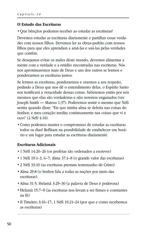 Capítulo 10


     O Estudo das Escrituras


     Devemos estudar as escrituras diariamente e partilhar essas verda-
     des com nossos filhos. Devemos ler as obras-padrão com nossos
     filhos para que eles aprendam a amá-las e usá-las pelas verdades
     que contêm.
     Se desejamos evitar os males deste mundo, devemos alimentar a
     mente com a verdade e a retidão encontradas nas escrituras. Nós
     nos aproximaremos mais de Deus e uns dos outros se lermos e
     ponderarmos as escrituras juntos.
     Se lermos as escrituras, ponderarmos e orarmos a seu respeito,
     pedindo a Deus que nos dê o entendimento delas, o Espírito Santo
     nos testificará a veracidade dessas coisas. Saberemos então por nós
     mesmos que elas são verdadeiras e não seremos enganados (ver
     Joseph Smith — Mateus 1:37). Poderemos sentir o mesmo que Néfi
     sentiu quando disse: “Eis que minha alma se deleita nas coisas do
     Senhor; e meu coração medita continuamente nas coisas que vi e
     ouvi” (2 Néfi 4:16).

      todos os dias? Reflitam na possibilidade de estabelecer um horá-
      rio e um lugar para estudar as escrituras diariamente.

     Escrituras Adicionais
      1 Néfi 14:20–26 (os profetas são ordenados a escrever)
      1 Néfi 19:1–3, 6–7; Alma 37:1–8 (o grande valor das escrituras)
      2 Néfi 33:10 (as escrituras prestam testemunho de Cristo)
      Alma 29:8 (o Senhor fala a todas as nações por meio das
      escrituras)
      Alma 31:5; Helamã 3:29–30 (a palavra de Deus é poderosa)
      Helamã 15:7–8 (as escrituras nos levam a ser firmes e constantes
      na fé)
      II Timóteo 3:16–17; 1 Néfi 19:21–24 (por que e como recebemos
      as escrituras)


50
 