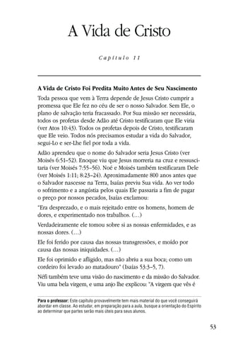 Capítulo 11

                A Vida de Cristo
                                 C a p ítul o 11




A Vida de Cristo Foi Predita Muito Antes de Seu Nascimento
Toda pessoa que vem à Terra depende de Jesus Cristo cumprir a
promessa que Ele fez no céu de ser o nosso Salvador. Sem Ele, o
plano de salvação teria fracassado. Por Sua missão ser necessária,
todos os profetas desde Adão até Cristo testificaram que Ele viria
(ver Atos 10:43). Todos os profetas depois de Cristo, testificaram
que Ele veio. Todos nós precisamos estudar a vida do Salvador,
segui-Lo e ser-Lhe fiel por toda a vida.
Adão aprendeu que o nome do Salvador seria Jesus Cristo (ver
Moisés 6:51–52). Enoque viu que Jesus morreria na cruz e ressusci-
taria (ver Moisés 7:55–56). Noé e Moisés também testificaram Dele
(ver Moisés 1:11; 8:23–24). Aproximadamente 800 anos antes que
o Salvador nascesse na Terra, Isaías previu Sua vida. Ao ver todo
o sofrimento e a angústia pelos quais Ele passaria a fim de pagar
o preço por nossos pecados, Isaías exclamou:
“Era desprezado, e o mais rejeitado entre os homens, homem de
dores, e experimentado nos trabalhos. (…)
Verdadeiramente ele tomou sobre si as nossas enfermidades, e as
nossas dores. (…)
Ele foi ferido por causa das nossas transgressões, e moído por
causa das nossas iniquidades. (…)
Ele foi oprimido e afligido, mas não abriu a sua boca; como um
cordeiro foi levado ao matadouro” (Isaías 53:3–5, 7).
Néfi também teve uma visão do nascimento e da missão do Salvador.
Viu uma bela virgem, e uma anjo lhe explicou: “A virgem que vês é

Para o professor: Este capítulo provavelmente tem mais material do que você conseguirá
abordar em classe. Ao estudar, em preparação para a aula, busque a orientação do Espírito
ao determinar que partes serão mais úteis para seus alunos.


                                                                                            53
 