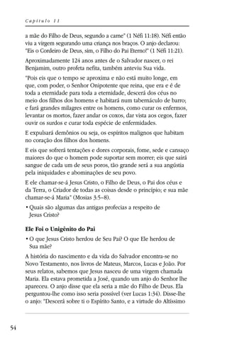 Capítulo 11


     a mãe do Filho de Deus, segundo a carne” (1 Néfi 11:18). Néfi então
     viu a virgem segurando uma criança nos braços. O anjo declarou:
     “Eis o Cordeiro de Deus, sim, o Filho do Pai Eterno!” (1 Néfi 11:21).
     Aproximadamente 124 anos antes de o Salvador nascer, o rei
     Benjamim, outro profeta nefita, também anteviu Sua vida.
     “Pois eis que o tempo se aproxima e não está muito longe, em
     que, com poder, o Senhor Onipotente que reina, que era e é de
     toda a eternidade para toda a eternidade, descerá dos céus no
     meio dos filhos dos homens e habitará num tabernáculo de barro;
     e fará grandes milagres entre os homens, como curar os enfermos,
     levantar os mortos, fazer andar os coxos, dar vista aos cegos, fazer
     ouvir os surdos e curar toda espécie de enfermidades.
     E expulsará demônios ou seja, os espíritos malignos que habitam
     no coração dos filhos dos homens.
     E eis que sofrerá tentações e dores corporais, fome, sede e cansaço
     maiores do que o homem pode suportar sem morrer; eis que sairá
     sangue de cada um de seus poros, tão grande será a sua angústia
     pela iniquidades e abominações de seu povo.
     E ele chamar-se-á Jesus Cristo, o Filho de Deus, o Pai dos céus e
     da Terra, o Criador de todas as coisas desde o princípio; e sua mãe
     chamar-se-á Maria” (Mosias 3:5–8).

      Jesus Cristo?

     Ele Foi o Unigênito do Pai

      Sua mãe?
     A história do nascimento e da vida do Salvador encontra-se no
     Novo Testamento, nos livros de Mateus, Marcos, Lucas e João. Por
     seus relatos, sabemos que Jesus nasceu de uma virgem chamada
     Maria. Ela estava prometida a José, quando um anjo do Senhor lhe
     apareceu. O anjo disse que ela seria a mãe do Filho de Deus. Ela
     perguntou-lhe como isso seria possível (ver Lucas 1:34). Disse-lhe
     o anjo: “Descerá sobre ti o Espírito Santo, e a virtude do Altíssimo



54
 