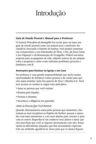Introdução


Guia de Estudo Pessoal e Manual para o Professor
O manual Princípios do Evangelho foi escrito para ser tanto um
guia de estudo pessoal como um manual para o professor. Ao
estudá-lo, buscando o Espírito do Senhor, você poderá aumentar
sua compreensão e seu testemunho de Deus, o Pai, de Jesus Cristo
e Sua Expiação e da Restauração do Evangelho. Poderá encontrar
resposta para as perguntas da vida, adquirir certeza de seu próprio
valor e propósito e saber como enfrentar problemas pessoais e
familiares com fé.

Instruções para Ensinar na Igreja e em Casa
Ser professor é uma grande responsabilidade que inclui muitas
oportunidades de fortalecer outras pessoas e de cuidar para que
elas sejam nutridas “pela boa palavra de Deus” (Morôni 6:4). Você
terá sucesso ao ensinar se seguir estes princípios:




Amar as Pessoas Que Você Ensinar
Quando demonstramos amor pelas pessoas que ensinamos, elas
tornam-se mais receptivas ao Espírito do Senhor, passam a apren-
der com mais entusiasmo e a ser mais abertas para conosco e para
com os outros. Empenhe-se em conhecer seus alunos e deixe que
eles percebam que você se importa sinceramente com eles. Esteja
atento às dificuldades daqueles que têm necessidades especiais.
Crie um ambiente agradável na classe para que os alunos fiquem


                                                                      1
 