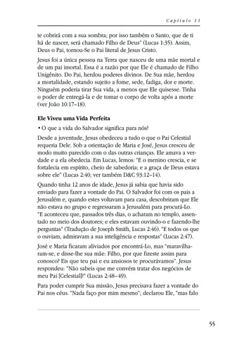 Capítulo 11


te cobrirá com a sua sombra; por isso também o Santo, que de ti
há de nascer, será chamado Filho de Deus” (Lucas 1:35). Assim,
Deus o Pai, tornou-Se o Pai literal de Jesus Cristo.
Jesus foi a única pessoa na Terra que nasceu de uma mãe mortal e
de um pai imortal. Essa é a razão por que Ele é chamado de Filho
Unigênito. Do Pai, herdou poderes divinos. De Sua mãe, herdou
a mortalidade, estando sujeito a fome, sede, fadiga, dor e morte.
Ninguém poderia tirar Sua vida, a menos que Ele quisesse. Tinha
o poder de entregá-la e de tomar o corpo de volta após a morte
(ver João 10:17–18).

Ele Viveu uma Vida Perfeita


Desde a juventude, Jesus obedeceu a tudo o que o Pai Celestial
requeria Dele. Sob a orientação de Maria e José, Jesus cresceu de
modo muito parecido com o das outras crianças. Ele amava a ver-
dade e a ela obedecia. Em Lucas, lemos: “E o menino crescia, e se
fortalecia em espírito, cheio de sabedoria; e a graça de Deus estava
sobre ele” (Lucas 2:40; ver também D&C 93:12–14).
Quando tinha 12 anos de idade, Jesus já sabia que havia sido
enviado para fazer a vontade do Pai. O Salvador foi com os pais a
Jerusalém e, quando estes voltavam para casa, descobriram que Ele
não estava no grupo e regressaram a Jerusalém para procurá-Lo.
“E aconteceu que, passados três dias, o acharam no templo, assen-
tado no meio dos doutores; e eles estavam ouvindo-o e fazendo-lhe
perguntas” (Tradução de Joseph Smith, Lucas 2:46). “E todos os que
o ouviam, admiravam a sua inteligência e respostas” (Lucas 2:47).
José e Maria ficaram aliviados por encontrá-Lo, mas “maravilha-
ram-se, e disse-lhe sua mãe: Filho, por que fizeste assim para
conosco? Eis que teu pai e eu ansiosos te procurávamos”. Jesus
respondeu: “Não sabeis que me convém tratar dos negócios de
meu Pai [Celestial]?” (Lucas 2:48–49).
Para poder cumprir Sua missão, Jesus precisava fazer a vontade do
Pai nos céus. “Nada faço por mim mesmo”; declarou Ele, “mas falo



                                                                       55
 