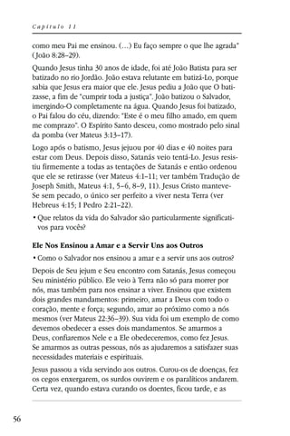 Capítulo 11


     como meu Pai me ensinou. (…) Eu faço sempre o que lhe agrada”
     ( João 8:28–29).
     Quando Jesus tinha 30 anos de idade, foi até João Batista para ser
     batizado no rio Jordão. João estava relutante em batizá-Lo, porque
     sabia que Jesus era maior que ele. Jesus pediu a João que O bati-
     zasse, a fim de “cumprir toda a justiça”. João batizou o Salvador,
     imergindo-O completamente na água. Quando Jesus foi batizado,
     o Pai falou do céu, dizendo: “Este é o meu filho amado, em quem
     me comprazo”. O Espírito Santo desceu, como mostrado pelo sinal
     da pomba (ver Mateus 3:13–17).
     Logo após o batismo, Jesus jejuou por 40 dias e 40 noites para
     estar com Deus. Depois disso, Satanás veio tentá-Lo. Jesus resis-
     tiu firmemente a todas as tentações de Satanás e então ordenou
     que ele se retirasse (ver Mateus 4:1–11; ver também Tradução de
     Joseph Smith, Mateus 4:1, 5–6, 8–9, 11). Jesus Cristo manteve-
     Se sem pecado, o único ser perfeito a viver nesta Terra (ver
     Hebreus 4:15; I Pedro 2:21–22).
                                                                    -
      vos para vocês?

     Ele Nos Ensinou a Amar e a Servir Uns aos Outros


     Depois de Seu jejum e Seu encontro com Satanás, Jesus começou
     Seu ministério público. Ele veio à Terra não só para morrer por
     nós, mas também para nos ensinar a viver. Ensinou que existem
     dois grandes mandamentos: primeiro, amar a Deus com todo o
     coração, mente e força; segundo, amar ao próximo como a nós
     mesmos (ver Mateus 22:36–39). Sua vida foi um exemplo de como
     devemos obedecer a esses dois mandamentos. Se amarmos a
     Deus, confiaremos Nele e a Ele obedeceremos, como fez Jesus.
     Se amarmos as outras pessoas, nós as ajudaremos a satisfazer suas
     necessidades materiais e espirituais.
     Jesus passou a vida servindo aos outros. Curou-os de doenças, fez
     os cegos enxergarem, os surdos ouvirem e os paralíticos andarem.
     Certa vez, quando estava curando os doentes, ficou tarde, e as


56
 