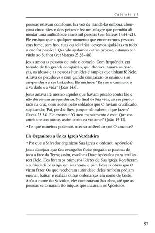 Capítulo 11


pessoas estavam com fome. Em vez de mandá-las embora, aben-
çoou cinco pães e dois peixes e fez um milagre que permitiu ali-
mentar uma multidão de cinco mil pessoas (ver Mateus 14:14–21).
Ele ensinou que a qualquer momento que encontrarmos pessoas
com fome, com frio, nuas ou solitárias, devemos ajudá-las em tudo
o que for possível. Quando ajudamos outras pessoas, estamos ser-
vindo ao Senhor (ver Mateus 25:35–46).
Jesus amou as pessoas de todo o coração. Com frequência, era
tomado de tão grande compaixão, que chorava. Amava as crian-
ças, os idosos e as pessoas humildes e simples que tinham fé Nele.
Amava os pecadores e com grande compaixão os ensinou a se
arrepender e a ser batizados. Ele ensinou: “Eu sou o caminho, e
a verdade e a vida” ( João 14:6).
Jesus amava até mesmo aqueles que haviam pecado contra Ele e
não desejavam arrepender-se. No final de Sua vida, ao ser pendu-
rado na cruz, orou ao Pai pelos soldados que O haviam crucificado,
suplicando: “Pai, perdoa-lhes, porque não sabem o que fazem”
(Lucas 23:34). Ele ensinou: “O meu mandamento é este: Que vos
ameis uns aos outros, assim como eu vos amei” ( João 15:12).


Ele Organizou a Única Igreja Verdadeira


Jesus desejava que Seu evangelho fosse pregado às pessoas de
toda a face da Terra; assim, escolheu Doze Apóstolos para testifica-
rem Dele. Eles foram os primeiros líderes de Sua Igreja. Receberam
a autoridade para agir em Seu nome e para fazer as obras que O
viram fazer. Os que receberam autoridade deles também podiam
ensinar, batizar e realizar outras ordenanças em nome de Cristo.
Após a morte do Salvador, eles continuaram Sua obra, até que as
pessoas se tornaram tão iníquas que mataram os Apóstolos.




                                                                       57
 